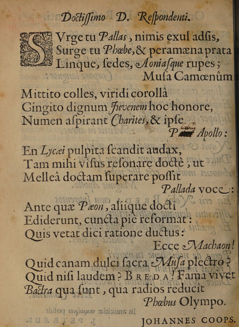 Vrgetu 'Pallas, nimis exui adfis, Surge tu Phoebeperamamaprata Linque, fedes, qJoniafque rupes; Mufa Camcenum Mittito colles, viridi corolla Gingito dignum fuvenem hoc honore, Numen afpirant Charites, &amp; ipfe~ ~ ■ Tm? Apollo: En Lycd pulpita fcandit audax, Tam mihi vifus refonare dode , ut Mellea dodam fuperare poffit Pallada voco Ante qua: Pteori, ali i que Ediderunt, eunda pie r Quis vetat dici ratione dudus : Ecce z5\dachaon r r 'u a Qmdcanam dulci facra Quid nili laudem ? B r e d a ! Lama vivet Paclra qua finit> qua radios reducit Phoebus Olympo. 'j -4.. i/ i n lOHANNES COOPS.