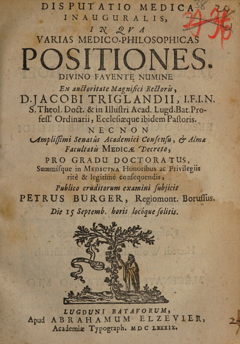 DISPUTATIO MEDICA - , I N A U G U R A L I S, 1 ?i QF A VARIAS MEDICO-PHILOSOPHICA POSITIONES DIVINO FAVENTE NUMINE Ex auSoritate Maqnifici Re ii oris, D.JACOBI TRIGLANDII, I.F.I.N. S.Theol. Do£t. &amp;in Uluftri Acad. Lugd.Bat.Pro fefE Ordinarii, Ecclefiaequeibidem Paftoris. NEC NON LAmplifftmi Senatus Academici Confenfu, &amp; Alma Facultatis Medica Decreto, PRO GRADU DOCTORATUS, SumraiTque in Medicina Honoribus ac Privilegiis rite &amp; legitime confequendis, Publico eruditorum examini fubjicit PETRUS B U R G E R , Regiomont. Boruffus* Die 15 Septemb. horis loctyue folitis. IUGDUNI BATAVORUM, Apud ABRAHAMUM ELZEVIER, Academi» Typograph. mdc lxxxix.