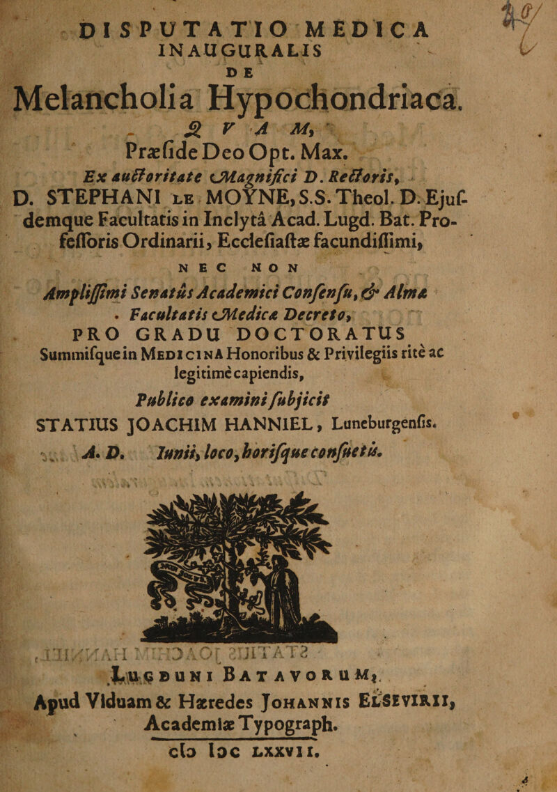 DISPUTATIO MEDICA IN AUGURALIS DE Melancholia Hypochondriaca. 21 V A M, Pracfide Deo Opt. Max. Ex tiuBoritate CMugnifici D. Re (ieris, D. STEPHANI le MOYNE, S.S. Theol. D.Ejuf- demque Facultatis in Inclyti Acad. Lugd. Bat. Pro- fefloris Ordinarii, Ecclefiaftae facundiflimi, NEC NON Amplijjimi Senatus Academici Confenfi% &amp; Alma . Facultatis CMedtca Decreto&gt; PRO GRADU DOCTORATUS Summifcjuein Medicina Honoribus &amp; Privilegiis rite ac legitime capiendis. Publico examini fubjicit STATIUS JOACHIM HANN1EL, Luneburgenfis. A. D. luniiy loco, horifque confietis. Lu&lt;5buni Batavorum,, Apud Viduam &amp; Haeredes Johannis ElSEVIRII, fg Academiae Typograph. — &gt;■■■■■■ ■ ■ ———mmmmmmmmm— cto lac Lxxvn.