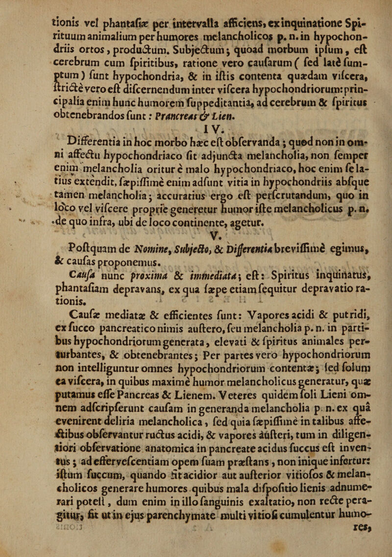 tionis vel phantaGas per intervalla afficiens» ex inquinatione Spi¬ rituum animalium per humores melancholico* p. n.in hypochon¬ driis ortos, produ&amp;um. Subje&amp;um ; quoad morbum ipfum, eft cerebrum cum fpiritibus, ratione vero caufarum ( fed lat£ fum- ptum) funt hypochondria, &amp; in iftis contenta quasdam vilcera, ftri&amp;e vero eft difcernendum inter vifcera hypochondriorum: prin¬ cipalia enim hunc humorem fuppeditantia, ad cerebrum &amp; fpiritus obtenebrandos funt: Prancreas &amp; Lien. IV. Differentia in hoc morbo haec eft obfervanda; quod non in om¬ ni affecfhi hypochondriaco Gt adjunda melancholia, non femper enim melancholia orituremalo hypochondriaco, hoc enim fe la¬ tius extendit, farpiffime enim adfunt vitia in hypochondriis abfque tamen melancholia- accuratius ergo eft perferutandum, quo in loto vel vifcere proprie generetur humor ifte melancholicus p. n« «de quo infra, ubi de loco continente, agetur, V/ Poftquam de Nomine, Subjefto&gt; &amp; Differenti*breviffime egimus, &amp; caufas proponemus. Caufa nunc proxima &amp; immediata \ eft: Spiritus inquinatus, phantafiam depravans, ex qua faspe etiam fequitur depravatio ra¬ tionis. Caufas mediatas &amp; efficientes funt: Vapores acidi &amp; putridi, exfucco pancreatico nimis auftero, feu melancholia p.n. in parti¬ bus hypochondriorum generata, elevati &amp; fpiritus animales per¬ turbantes, &amp; obtenebrantes; Per partes vero hypochondriorum non intelliguntur omnes hypochondriorum contentas; ledfolum ca vifcera, in quibus maxime humor melancholicus generatur, quas putamus efte Pancreas &amp; Lienem. Veteres quidem foli Lieni om¬ nem adfcripferunt caufam in generanda melancholia p n.ex qua evenirent deliria melancholica, fed quia fx piflime in talibus affe- ftibus obfervantur rucfcus acidi, &amp; vapores iufteri, tum in diligen- tiori obfervatione anatomica in pancreate acidus fuccus eft inven¬ tus ; ad eftervefcentiam opem fuam praeftans, non inique infertur: iftum fuccum, quando fit acidior autaufterior vitiofos Sc melan¬ cholicos generare humores quibus mala di fpoGtio lienis adnume- rari potell, dum enim inillofanguinis exaltatio, non recfte pera¬ gitur, fit ut in ejus parenchymate multi vitiofi cumulentur humo-