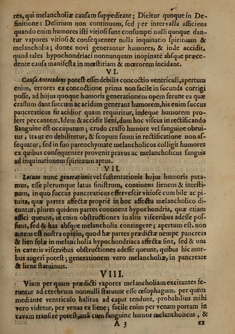 finitione: Delirium non continuum, fed per inter valla afficiens quando enim humores ifti vitiofi funt confumpti nulli quoque dan¬ tur vapores vitiofi &amp; confequenter nulla inquinatio Ipirituum &amp; melancholia; donec novi generantur humores, &amp; inde accidit, quod tales hypochondriaci nonnunquam inopinate abfqueproce¬ dente caufa manifefta in mceftitiam &amp; moerorem incidant. V L Caufa Antecedens poteft efle: debilis concodio ventriculi,apertura enim, errores ex concodione prima non facile in fecunda corrigi pofle, ad hujus quoque humoris generationem opem ferunt ea qu« crafium dant fuccum ac acidum generant humorem,his enim fuccus pancreaticus fit acidior quam requiritur, indeque humorem pro¬ fert peccantem.Idem &amp;accidit lieni,dum hoc vifcus inrcdificando Sanguine eft occupatum; crudo craflo humore vel fanguineobrui¬ tur , ita ut eo debilitetur, &amp; fcopum fuum in redificatione non af- fequatur, fed in fuo parenchymate melancholicos colligit humores ex quibus confequenter provenit pravus ac melancholicus fanguis ad inquinationem fpirituum aptus. VII. lecum nunc generationis vel fiiftentationis hujus humoris puta¬ mus, efle plerumque latus finiftrum, continens lienem &amp; intefti- jium, in quo fuccus pancreaticus eftrvefcitvitiofe cum bile ac pi¬ tuita, quae partes affeda? proprie in hoc affedtt melancholico di¬ cuntur, plures quidem partes continent hypochondria, quae etiam affici queunt, ut enim obftrudiones in aliis vifceribus adeffe pof- funt,fedSphas abfqye melancholia contingere; apertum eft, non autem eftnoftra opiriio, quod hae partes praedidae nempe pancreas &amp; lien folae in melancholia hypochondriaca affedae fint, fed &amp; una in caeteris vifceribus obftrudiones adeffe queunt, quibus hic mor¬ bus augeri poteft; generationem vero melancholiae* in pancreate dc liene ftatuimus. e VIII. Viam per quam praedidi vapores melancholiam excitantes fe¬ runtur ad cerebrum nonnulli ftatuunt efle cefophagum, per quem mediante ventriculo halitus ad caput tendunt, probabilius mihi vero videtur, per venas ex liene; facile enim per venam portam in 'cavam tianfire poteft*una cum fanguine humor melancholicus , &amp; A 3 ex