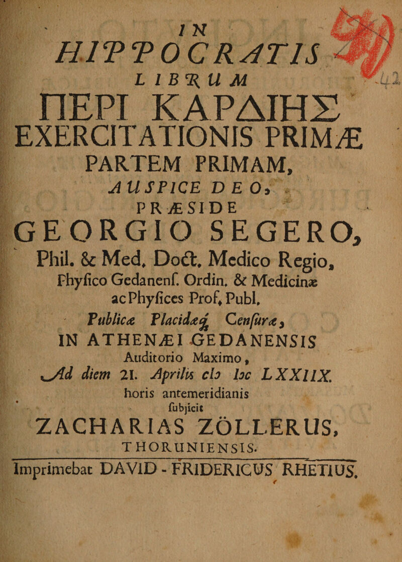 HITTOC RATIS L l B %U M nEPI KAPAIHX EXERCITATIONIS PRIMAE PARTEM PRIMAM, AU SPICE D E Oi PR jE S I DE m & GEORGIO SEGERO, Phil. Sc Med, Dodt, Medico Regio, Fhyfico Gedanenf. Ordin. & Medicinas ac Phyfices Prof» Pubi, Publica Placida£ Ceti fur a y IN ATHENAEI jGEDANENSIS Auditorio Maximo , %_Ald diem 21. Aprilis ch hc LXXllX. horis antemeridianis fubjicit ZACHARIAS ZOLLERUS, THORUNIENSIS. Imprimebat DAV1D - FR1DER1CUS RHETIUS.