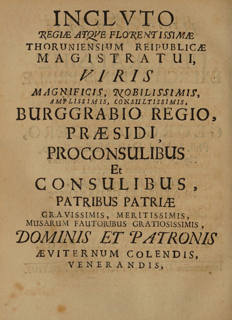 INCLVTO HEGllE AFQFE FLOUfiNflSSlMM THORUNIENSIOM REIPUBUC/E MAGISTRATUI, FI K1S MAGNIFICISCsiOBlLlSSIMIS, AMTLISSIM1S, C0KSULTISS1MIS, BURGGRABIO REGIO, PR/ESIDI, PROCONSULIBUS Et CONSULIBUS , PATRIBUS PATRTE GRAVISSIMIS, MERITISSIMIS, MUSARUM FAUTORIBUS GRATIOSISSIMIS , DOMINIS ET PATRONIS AEVITERNUM COLENDIS, VENERANDIS,