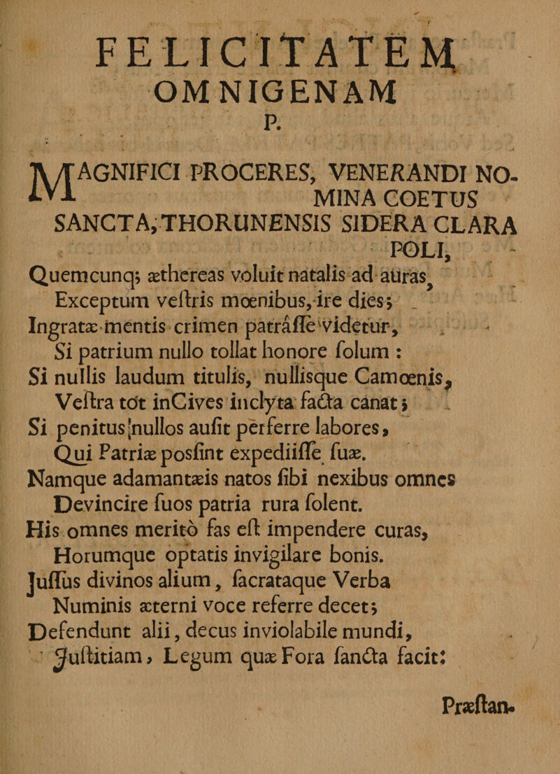 FELICITATEM OMNIGENAM p. . \\ - ■’*■*'■'< • * „4 TV/TAGNIFICI PROCERES, VENERANDI NO- MINA COETUS SANCTA, THORUNENSIS SIDERA CLARA POLI, Quemcunq; asthereas voluit natalis ad auras} Exceptum velfris moenibus, ire dies; Ingratae mentis crimen patrafle'videtur. Si patrium nullo tollat honore folum : Si nullis laudum titulis, nullisque Camoenis, Veftra tot inCives inclyta fa&a canat > 1 Si penitus [nullos aufit perferre labores. Qui Patriasposlint expediifle fuse. Namque adamantasis natos libi nexibus omnes Devincire fuos patria rura folent. His omnes merito fas eft impendere curas, Horumque optatis invigilare bonis. Julius divinos alium, facrataque Verba Numinis aeterni voce referre decet i Defendunt alii, decus inviolabile mundi, ^uftitiam, Legum quas Fora fantta facit: Prseftan.