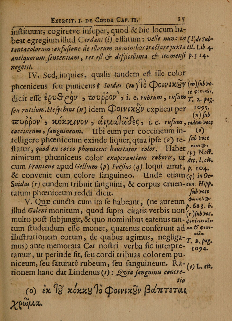 inttittiuntj cogiretve infuper, quod &amp; hic locum ha¬ beat egregium illud C*rdani (l) effatum: velle nun- w (l)deS*b~ t antae olorum lonfufione de illorum nominibus tvacia) ejuxta tiL Lib.q* antiquorumfententiam, res e(l &amp; dfjictlhma &amp; tmmenji j>*$ 14* negotii. IV. Sed, inquies, qualis tandem eft ille color phceniceus ffeu puniceusi Sindas (m) lo (poiVlx^V (m)fubm- r , 0 1 v j < v . ' r ce <p*«***u dicit e fle :> tzrupp QV :> 1. e. rubrum, rufum ^ z> fagt feu rutilum.Hcfuhtus (tn} idem Cf)OiyixgV explicat per 1 °9f 3 c N r c n rvf\ . r (n)Jub zcrvppov 3 KO XXJVGV 5 CLljUccluideSi 1. e. rufum, eadem Voce coccineum $ [anguineum. Ubi eum per coccineum in- (<0 xelligere phoeniceum exinde liquer, quia ipfe O) te- Voce ftatur, quod ex cocco p h coni c ens hauriatur color. Habet nimirum phoeniceus color exupcrantiam ruboris, utj^/ cum Frontone apud Gellium (p) Foejius (q) loqui amat, ^ IG4# &amp; convenit cum colore fanguineo. Unde etiam inOe- Suidas (r) eundem tribuit fanguini, &amp; corpus cruen-r<w tatum phoeniceum reddi dicit. fub\>ou V. Quae eunda cum ita Te habeant, (ne aureum illud Galeni monitum, quod fupra citatis verbis non P/ryu^yoc[ multo poft fub jungit, &amp; quo nominibus eatenus tan- tptiximemixi• tum Audendum efle monet, quatenus conferunt ad illuftrationem eorum, de quibus agimus, negliga-^ “ * mus) ante memorata O/ noftri verba fic interpre- *I0^4. * tamur, ut perinde fit, feu cordi tribuas colorem pu- niceum, feu faturate rubeum, feu fanguineum. Ra- ^ ^ tionem hanc dat Lindenus (/): Gvta Janguims conere-v , ^ z tio (0) ex xoxxx% (powxyv /3cc7mrcct