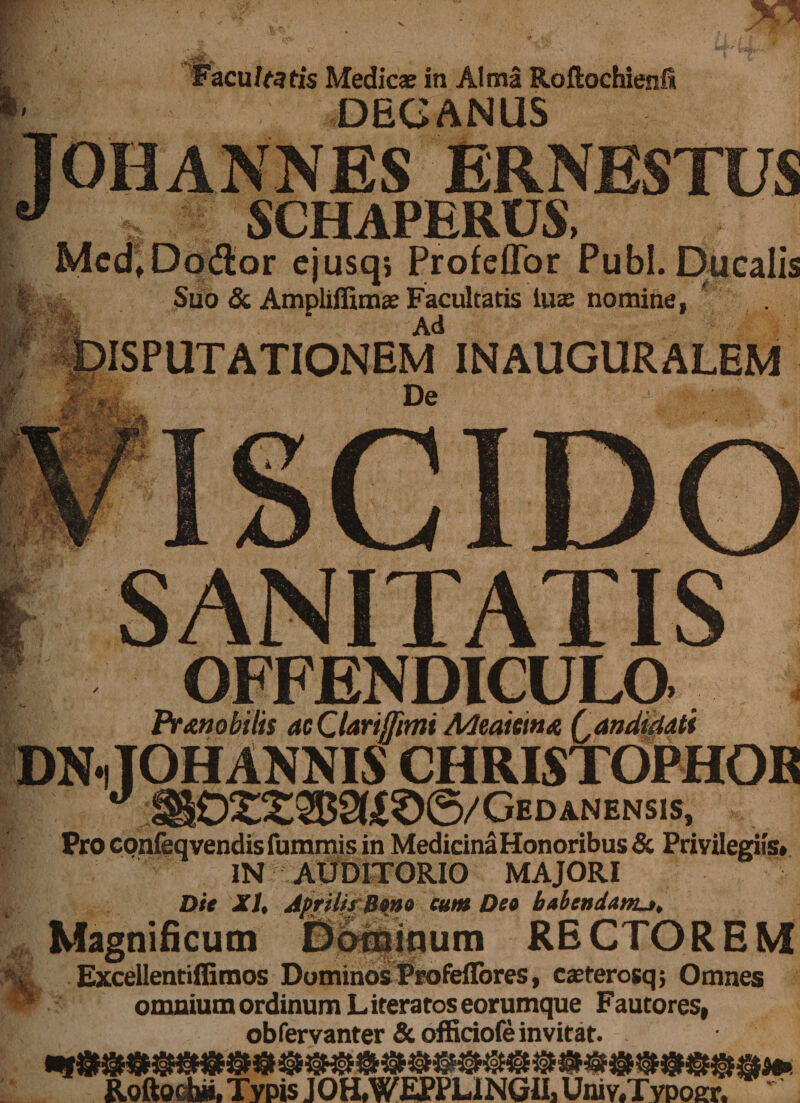 Bfc- i Facultatis Medicae in Alma Roftochienl* DECANUS Tohannes ernestus 'J SCHAPERUS, Med.Dodior ejusq; ProfelTor Pubi. Ducalis Suo &amp; Ampliffimae Facultatis luse nomine, Ad INAUGURALEM ' H' rV SANITATIS OFFENDICULO Pr Mobilis acCUrijTimi Meaitm&amp; (,anduiati DNiTOH ANNIS CHRISTOPHOR I ^ 1§02X2B2(iS6/GEDANENSIS, Pro confeqvendis fummis in MedicinaHonoribus &amp; Priyiiegiis. IN AUDITORIO MAJORI Die XI, Aprilis Bono eum Deo babendanu. Magnificum D6#inum RECTOREM i$L ExceUentiffimos Dominos Profeflbres, caeterosqj Omnes w. :' omnium ordinum L iteratos eorumque Faucores, obfervanter &amp; officiofe invitat. Roftoebi», Typis JOH.WEPPLINGII, Univ.Tvpoer. '