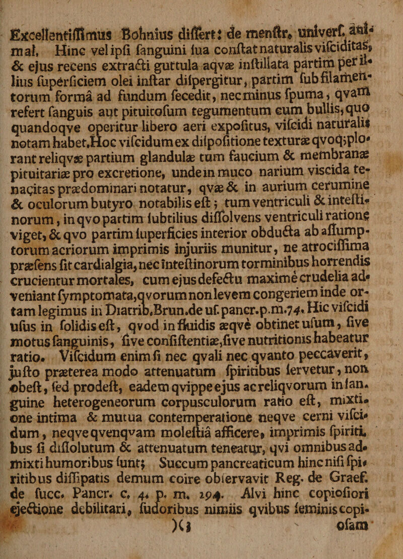 Excellenti {firmis Bohnius differti de menftr* unlverC atd.» mai, Hinc velipfi fanguini lua conflat naturalis vifciditas, &amp; ejus recens extra£li guttula aqvae inftillata partim per it» lius fuperficiem olei inftar dilpergitur, partim fub filamen¬ torum forma ad fundum fecedit, nec minus fpuma,qvam refert fanguis aut pituitofum tegumentum eum bullis, quo quandoqve operitur libero aeri expofitus, vifcidi naturalis notam habet,Hoc vifcidumex diipofitione texturae qvoqsplo» rant reliqvae partium glandulae tum faucium &amp; membranae pituitariae pro excretione, undem muco narium viscida te- nagitas prsedominari notatur, qvae&amp; in aurium cerumine &amp; oculorum butyro notabilis eft; tum ventriculi &amp; intefti* norum, in qvo partim lubtilius diffolvens ventriculi ratione viget, &amp; qvo partim fuperficies interior obdufta ab aflump- torum acriorum imprimis injuriis munitur, ne atrocimma praefens fit cardialgia, nec inteftinorum torminibus horrendis crucientur mortales, cum ejus defeftu maxime crudelia ad» veniant fymptomata,qvorumnonlevem congeriem inde or¬ tam legimus in DiarriD.Brun.de uf. pancr.p m.74. Hic vifcidi ufiis in folidiseft, qvod in fluidis aeqve obtinet ufum, live motus fanguinis, five confiftentiae,five nutritioms habeatur ratio. Vifcidum enim fi nec qvali nec qvanto peccaverit, jufto praeterea modo attenuatum fpiritibus fervetur, non. obefl, fed prodeft, eademqvippeejus acreliqvorum infan. guine heterogeneorum corpusculorum ratio eft, mixti» cne intima &amp; mutua contemperatione iieqve cerni vifci» dum, neqveqvenqvam moleftiaafficere, imprimis fpiriti, bus fi difiolutum &amp; attenuatum teneatur, qvi omnibus ad» mixti humoribus funtj Succum pancreaticum hinc nifi fpi* ritibus diffipatis demum coire observavit Reg. de Graef. de fucc. Pancr. c. 4* p. m. 194. Alvi hinc copiofiori ejedione debilitari, fudoribus nimiis qvibus feminis copi- p )(l ofanr