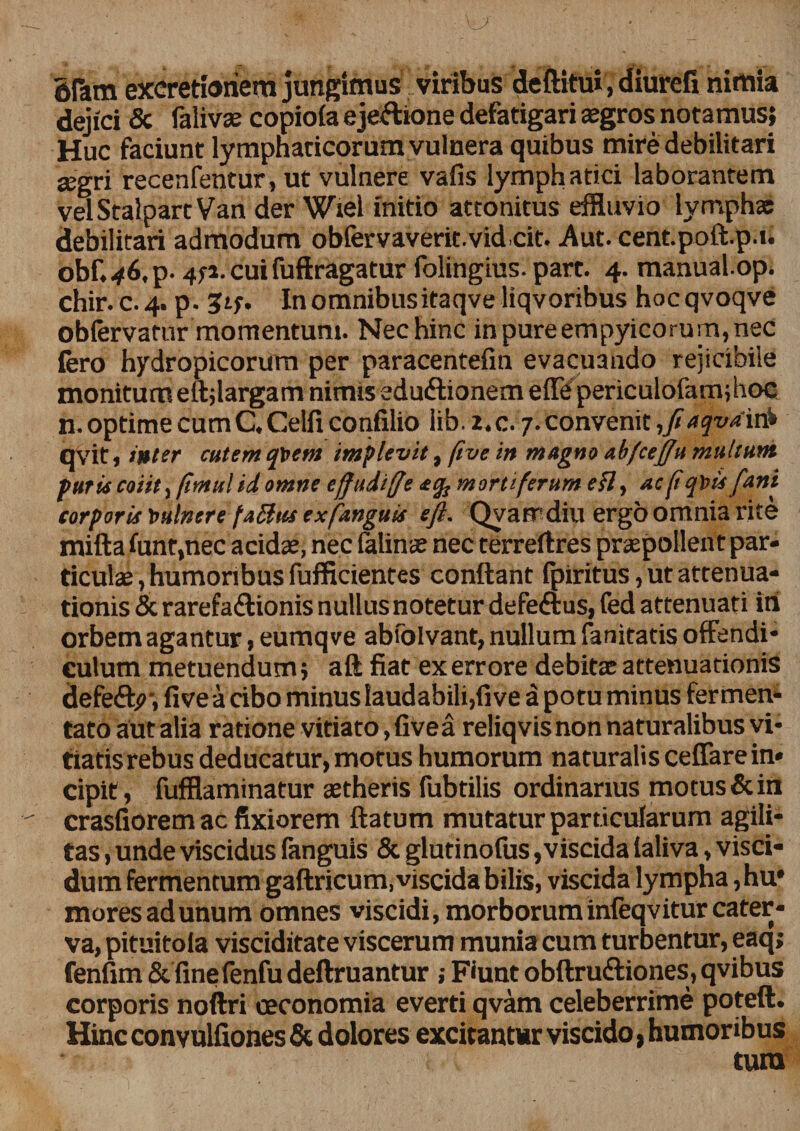 gPam excretiohem jungimus viribus deftifu», diurefi nimia dejici &amp; falivas copioia ejectione defatigari aegros notamus; Huc faciunt lymphaticorum vulnera quibus mire debilitari aegri recenfentur, ut vulnere vafis lymphatici laborantem velStalpartVan der Wiel initio attonitus effluvio lymphae debilitari admodum obfervaverit.vidcit. Aut. cent.poft.p.t. obf. 46, p. 4ti.cuifuftragatur folingius. part. 4. manual.op. chir.c.4. p. In omnibusitaqve liqvoribus hocqvoqve obfervatur momentum. Nec hinc inpureempyicorum,nec fero hydropicorum per paracentefm evacuando rejicibile monitum eft;largam nimis edu&amp;ionem effepericulofam;hoc n. optime cum C. Celfi confilio lib. i.c.. 7. convenit,/aqvam* qvit, inter cutem quem implevit, fi ve in magno abfcefifiu multum furis coiit ifimul id omne effudiffe mortiferum efl, ac fiq\>is fiant corporis t>ulnere faSlus ex fdnguis eft. Qyarrdiu ergo omnia rite mifta funt,nec acidae, nec falinae nec terreftres praepollent par¬ ticulae , humoribus fufficientes conflant fpiritus, ut attenua¬ tionis &amp; rarefadionis nullus notetur defe&amp;us, fed attenuati iri orbem agantur, eumqve abfolvant, nullum fanitatis offendi¬ culum metuendum; aft fiat ex errore debitae attenuationis defeffy-, fi ve a cibo minus laudabili,five a potuminus fermen¬ tato aut alia ratione vitiato, five a reliqvis non naturalibus vi¬ tiatis rebus deducatur,motus humorum naturalis ceffarein¬ cipit , fufflaminatur aetheris fubtilis ordinarius motus &amp; in crasfiorem ac fixiorem flatum mutatur particularum agili¬ tas, unde viscidus fanguis &amp; glutinofus,viscida taliva, visci- dum fermentum gaftricum, viscida bilis, viscida lympha, hu* mores ad unum omnes viscidi, morborum infeqvitur cater¬ va, pituitola visciditate viscerum munia cum turbentur, eaq; fenfim St finefenfu deftruantur ; Fiunt obftruttiones, qvibus corporis noftri oeconomia everti qvam celeberrime poteft. Hinc convulfiones &amp; dolores excitantur viscido, humoribus tum