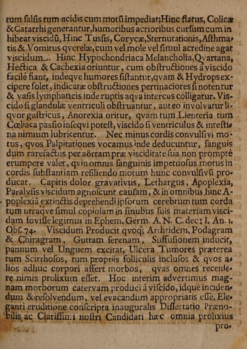 tum falfis tum acidis cum motu impediat;Hinc flatus, Colicae ScCatarrhi generantur,humoribus acrioribus curfum cum in hibeat viscidu,Hinc Tusfis, Corycae,Sternutationis,Afthma* tis &amp; Vomitus qvereiae, cum vel mole vel fimul acredine agat viscidum-.. Hinc Hypochondriaca Melancholia,Qvartana, Hedtica &amp; Cachexia oriuntur, cum obftrudtiones a viscido facile fiant, indeqve humores fiftantur,qvam &amp; Hydrops ex* cipere folet, indicatae obftrudtiones pertinaciores fi notentur &amp; vafis lymphaticis inde ruptis aqvaintercus colligatur. Vis¬ cido fi glandulae ventriculi obftruantur , auteo involvatur li* qvor gaftr'cus, Anorexia oritur, qvam tum Lienteria tum Coeliaca pasfio infeqvi poteft, viscido fi ventriculus &amp; mteft» na nimium lubricentur. Nec minus cordis convulfi vi mo • * tus, qvos Palpitationes vocamus inde deducuntur, fanguis dum rarefactus per aortam prae viscidifate fua non prompte erumpere valet, qvin omnis fanguinis impetuofus motus in cordis fubftantiam refiliendo motum hunc convulfivu pro» ducat. Capitis dolor gravativus, Lethargus, Apoplexia, Paraly fis viscidum agnofcunt caufam, Sc in omnibus hinc A* poplexia extindlis deprehendi ipforum cerebrum tum corda tum utraqve fimul copiolamin finubus fuis materiam visci- dam toviflelegimus in Ephem.Germ. A.N. C.dec; I. An. i. Obf. 74. Viscidum Producit qvoq; Arthridem, Podagram &amp; Chiragram, Guttam ferenam, Suffufionem inducit, pannum vel Unguem excitat, Ulcera Tumores praeterea tum Scirrhofos, tum propriis folliculis inciufos &amp; qvos a* lios adhuc corpori affert morbos, qvas omnes recenla» re nimis prolixum effet. Hoc mterim advertimus mag¬ nam morborum catervam produci a vifcidp,idqueinciden* dum &amp;refolvendum, vel evacandum appropriatis efie.Ele» fanri eruditione confcripta inaugurahs Diflertatio Praeno* ilis.ac Clariffui.i noftri Candidati haec omnia prolixius pro»