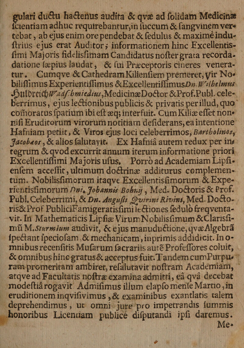 gulari <Ju&amp;u ha&amp;erius audita &amp; qvae ad foiklam Medicinas fcienriam adhuc requirebantur,in fuccum &amp;. fangvinem ver¬ tebat , ab ejus enim ore pendebat &amp; fedulus &amp; maxime indu- ftrius ejus erat Auditor,- informationem hinc Excellentis- fimi Majoris fidelisfimam Candidatus noftergrata recorda- datione faspius laudat, &amp; fui Praeceptoris cineres venera¬ tur. Cumqve fit CathedramKilienfiem premeret, yir No* biliffimus Experientiffimus fitExcelientiffimusO» iPilbilmus ■^Utbffifb^^^w^^ffi/jMedicinaeDoftor ScProf.Publ. cele¬ berrimus, ejus lectionibus publicis &amp; privatis per illud, quo comoratus fpatium ibi eft aeq; interfuit. Cum Kiliae eflet non* nifi Eruditorum virorum notitiam defiderans, ea intentione Hafniam petiit, &amp; Viros ejus loci celeberrimos, Bartholines, Jacobtof, &amp; alios falutayit. Ex Hafnia autem redux per in* tegrum &amp; qvod excurrit annum iterum informatione priori Excellentiffimi Majoris ufus. Porro ad Academiam Lipfi* enlem acceffit, ultimum doftrinae additurus complemen¬ tum. Nobilisfimorum itaqve Excellentisfimorum &amp; Expe- rientisfimorum />#?* Jobannis Bobr.ij, Med. DoCtoris &amp; Prof. Pubi,Celeberrimi, &amp; Dn. Anguflt Rhrini, Med. DoCto- ris&amp;Prof PubliciFamigeratisfimi ieCtiones fedulo freqventa- vit. In Mathematicis Lipfiae VirurrNobilisfimum StClarisfl- muM.Sturmium audivit, &amp; ejus manuduCtione,qvaeAlgebra IpeCtant fpeciofam ,&amp; mechanicam, inprimis addidicit. In o- mnibus recenfifis Mufarum facrariis aure Profeffores coluit, fit omnibus hinc gratusfit acceptus fuit.Tandem cumPurpu» ram promeritam ambiret, refalutavit noftram Academiam, atqve ad Facultatis noftrae examina admitti, ea qva decebat modeftia rogavit Admifimus illum elapfomenie Martio ,in eruditionem inqvifivimus , fit examinibus exantlatis talem deprehendimus, uc omni jure pro impetrandis lummis honoribus Licentiam publice difputandi ipfi daremus. Me*