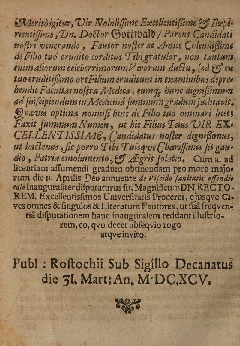 &amp;4erito igitur, T)ir Nobili ffime ExceUeniifiime Expi- rkntijfime, T)n, Do&amp;or 00tt1t)CtJO/ Parens Candidati mftrt venerande, Fantor no fler as Amice Colendfiims de Filio tuo erudite corditm Tibi gratulor, non tantum enim aliorum eeleberrim o rum Virormn duBu, (ed^en tuo erudit fimo ore Filium eruditum in examinibus depre* bendit Facultas noflra Medica, emnfy hunc dtgnfiimum ad [mfeipien dum in Medicina fummum gradum judicavit, Ghavia optima nonni fi bine de Filio tuo ominari licet i Faxit Jummum Numen, ut hic Filius Tum CJIR EX* CEELENT1SSIM6', Qandidatm noflsr dignfiimmy ut haBenm fJlc porro T ibi Tuisfve (jhanjfimk fit gau¬ dio , Patria, emolumento, FEgris Jolatio, Cum a. ad licentiam aflumendi gradum obtinendam pro more majo* rum die n. Aprilis Deo annuente de Vifcido [anitatis offendi* edo inauguraliter dilputaturus fit, MagnificurnDN.RECTO ■ REM, Excellentisfimos Univerfitatis Proceres, ejusqve Ci¬ ves omnes &amp; fingulos &amp; Literatum Fautores, ut fua freqvcn* tia difputationem hanc in auguralem reddant illuftrio- rem, eo, qvo deeet obfeqvio rogo atqve invito. Pubi : Roftochii Sub Sigillo Decanatus die 51, Marti An. MDC.XCV.