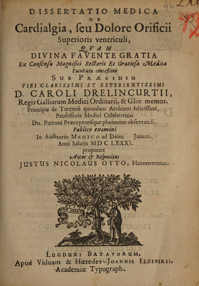 dissertatio medica Urio D E Cardialgia, feu Dolore Orificii Superioris ventriculi, Jj&gt; v A M DIVINA FAVENTE GRATIA Ex Confenfu Magnifici Reflaris Et Grat tofe iZVLedicat Facultatis amcefiione Sub Praesidio tiki clarissimi et experientissimi D- CAROLI DRELINCURTII, Regis Galliarum Medici Ordinarii, Sc Glor. memor. Principis de Turenna quondam Archiatri feliciflimi p Profefioris Medici Celeberrimi Dn. Patroni Prxceptorifque plurimum obfervandi. Publico examini In Auditorio Medico ad Diem Januar. ,r Anni Salutis MD C LXXXI. proponet tslutor &amp; Refpondcm JUSTUS NICOLAUS OTTO, Hannoveranus, Lugduni Batavorum, Apud Viduam &amp; Haeredes vJoannis Elzevirii, Academiae Typograph.