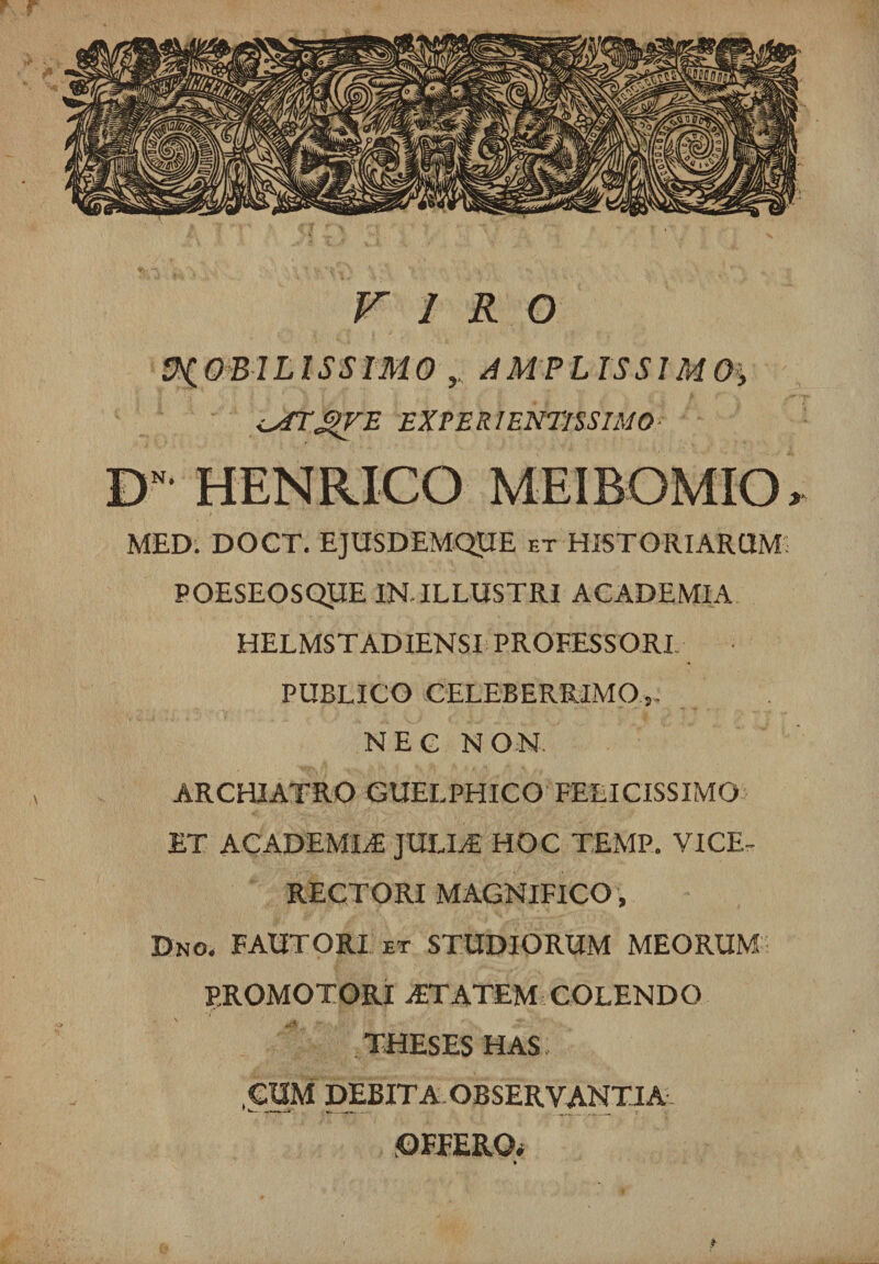 VIRO MOBILISSIMO AMPLISSIMOS <_s£TJj>VE EXPERIENTISSIMO- DN HENRICO MEIBOMIO, MED. DOCT. EJUSDEMQUE et HISTORIARUM: POESEOSQUE IN ILLUSTRI ACADEMIA HELMSTADIENSI PROFESSORI PUBLICO CELEBERRIMO,. NEC NON ARCHIATRO GUELPHICO FELICISSIMO ET ACADEMIA JULIT HOC TEMP. VICE- RECTORI MAGNIFICO, Dno« FAUTORI et STUDIORUM MEORUM PROMOTORI AiTATEM COLENDO ' ' «U*  .1' . THESES HAS, CUM DEBITA OBSERVANTIA OFFERO. *