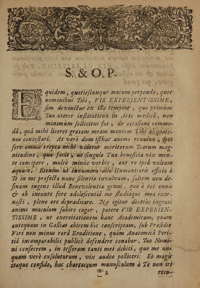 s: &amp; o. p quidem, quotiefcunque mtcum perpendo 5 qmt: nominibus Tibi , VILI EXEER.IENT ISSIME^ fim devinElus ex illo tempore , quo primum Tua uterer inftituttcne tn Arte medica, non minimum follicitm fui > cccufione commo- da-) qua mihi liceret gratam meam mentem Tibi ali quate- - nm contejl&amp;rt. At vero dum ijlhac animo reujolvo , /pes  fert omnis erepta mihi videtur meritorum Tuorum mag¬ nitudine, qu&amp; facit \ ut fingnla Tua beneficia vix men¬ te concipere , multo miniis verbis , aut re ipsa valeam' aquare. Etenim ut innumera alia Humantiatis ojfcid k • Te in me profeci a nunc filentio involvam y fait em non de- finam ingens illud Benevolentia genus, quo a tot annes Cr ab ineunt e fere a dolefc entia me Jludtaque mea exor¬ ti a fi i , pleno ore depradicare. Tfe igitur diutius ingrati animi maculam fubire cogar , patere VIR EXPERIEN¬ TISSIME , ut exercitationem hanc Academicam, quam antequam in Gallias abirem lote confcriptam, fub Prafidio Viri non minus rara Eruditione > quam Anatomica Peri¬ tia incomparabilis publice defendere conabor, Tuo Nomio¬ ni confierem > in tefferam tanti mei debiti, quo me un■* quam vere exfoluturum , vix audeo polliceri. Eb magis ' itaque confido^ bos chartaceum mumfculum a Te non iri 'm%. ~ ne#*--