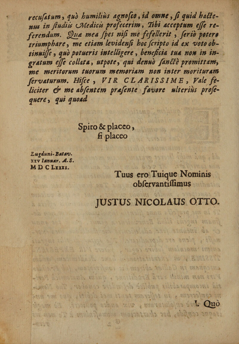 recujatum9 quo humilius agnofco9id omne ,fi quid hatle- nus in ftudiis CMedicis profecerim, Tibi acceptum ejfe re- ferendum. Qua mea fpes nifi me fefellerit , ferio potero triumphare, me etiam levidenfi hocfcripto id ex votoob- tinuife, quo potueris intelligere, beneficia tua non in in¬ gratum ejfe colluta i ut pote, qui denuo fantie promittamy me meritorum tuorum memoriam non inter morituram fervatur um. Hifce , VIR CLARISSIME , Vale fe¬ liciter &amp; me abfentcm prafente favore ulterius profe- quere&gt; qui quoad Spiro &amp; placeo, fi placeo L ugduni- Bat/tv. xxv ItmunY. A.S. M D C Lxxxj. Tuus cro Tuique Nominis obfervantiffimus JUSTUS NICOLAUS OTTO.