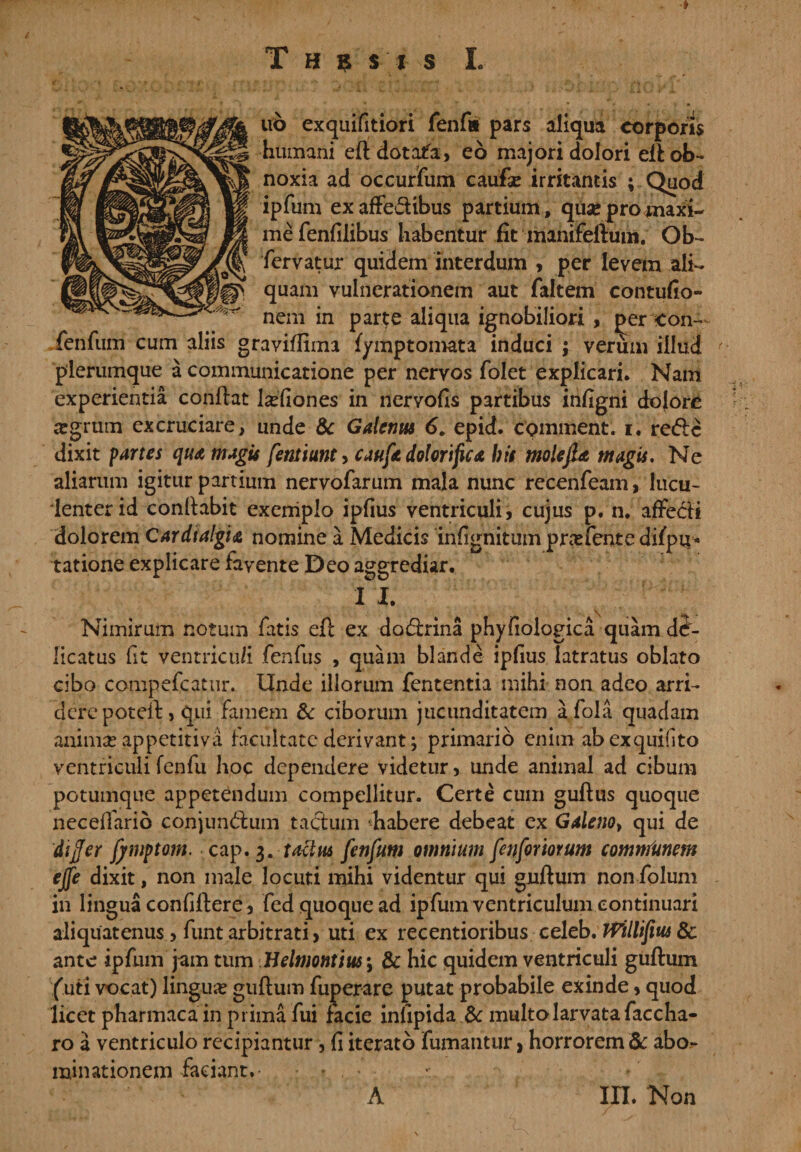 T H ? S I s I. no exquifitiori fenfi* pars aliqua corporis humani eft dotata, eo majori dolori elt ob¬ noxia ad occurifum caufie irritantis ; Quod ipfum exaffe&amp;ibus partium, qua* pro maxi¬ me fenfilibus habentur fit manifeftmn. Ob- fervatur quidem interdum , per levem ali¬ quam vulnerationem aut faltem contufio- nem in parte aliqua ignobiliori , per &lt;on- fenfum cum aliis graviflima fymptomata induci ; verum illud plerumque a communicatione per nervos folet explicari. Nam experientia conflat l^fiones in nervofis partibus infigni dolore argrum excruciare, unde dc Galenus 6. epid. comment. i. re&lt;5!c dixit partes qua magis femiunt&gt; caufe dolor i fu a bis molejU magis. Ne aliarum igitur partium nervofarum mala nunc recenfeam, lucu¬ lenter id conllabit exemplo ipfius ventriculi, cujus p. n. afFecfi dolorem Cardialgu nomine a Medicis infignitum pnefente dilpu* tatione explicare favente Deo aggrediar. 1 I. Nimirum notum fatis efl ex dodrina phyfiologica quam de¬ licatus ft ventriculi fenfus , quam blande ipfius latratus oblato cibo compefcatur. Unde illorum fententia mihi non adeo arri¬ dere poteil, qui famem &amp; ciborum jucunditatem afola quadam anima? appetitiva facultate derivant; primario enim abexquifito ventriculifenfu hoc dependere videtur, unde animal ad cibum potumque appetendum compellitur. Certe cum guflus quoque neceffarib conjundlum tactum habere debeat ex Galeno&gt; qui de differ jjmptam. cap, 3. tactus fenfum omnium fenforiorum communem ejfe dixit, non male locuti mihi videntur qui gnftum non folum in lingua confillere, fed quoque ad ipfum ventriculum continuari aliquatenus, funt arbitrati, uti ex recentioribus celeb. JVillifius &amp; ante ipfum jam tum Belmontius *, &amp; hic quidem ventriculi gufhim /uti vocat) lingua? guftum fuperare putat probabile exinde, quod licet pharmaca in prima fui facie infipida dc multo larvata faccha- ro a ventriculo recipiantur, fi iterato fumantur, horrorem dc abo^ minationem faciant.- • * , A III. Non