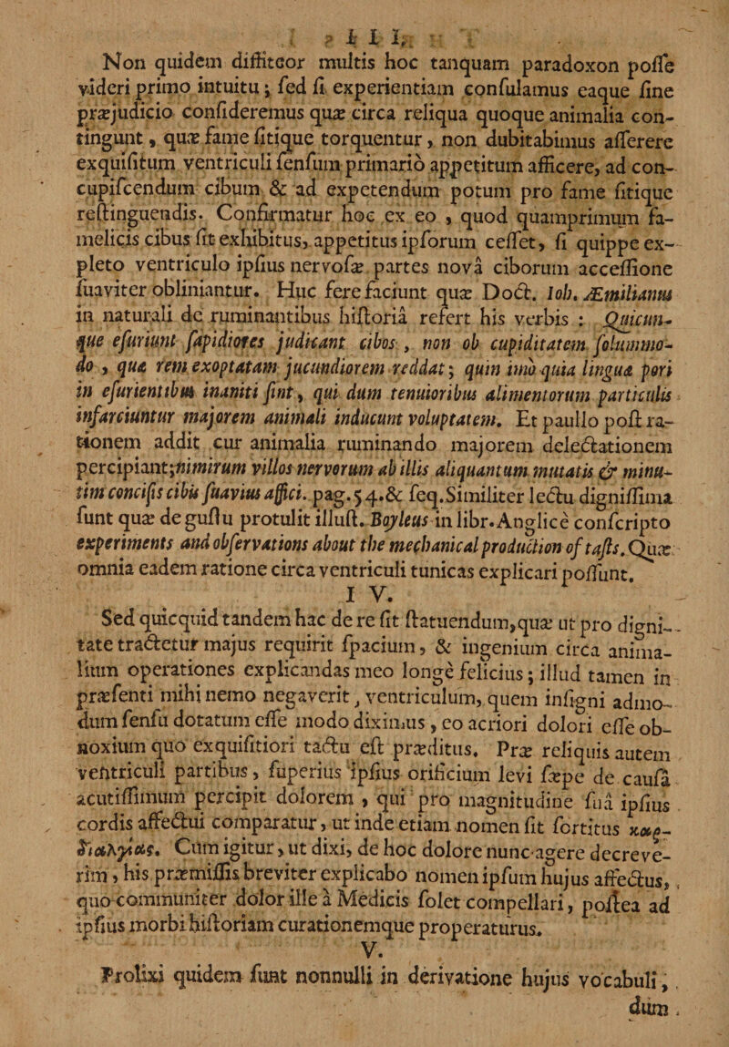 ? i I 1,.. :• - Non quidem diffiteor multis hoc tanquam paradoxon pofie videri primo intuitu; fed fi experientiam confulamus eaque fine praejudicio confideremus qua: circa reliqua quoque animalia con¬ tingunt, qua:famefitique torquentur, non dubitabimus afTerere exquifitum ventriculi renfum primario appetitum afficere, ad con- c.upifcendum. cibum &amp; ad expetendum potum pro fame fitique reftinguendis. Confirmatur hoc ex eo , quod quamprimum fa¬ melicis cibus fit exhibitus, appetitus ipforum ceffet, fi quippe ex¬ pleto ventriculo ipfius nervofa: partes nova ciborum accefiione fuaviter obliniantur. Huc fere faciunt qua: Docb. loh./Emlumii in naturali de ruminantibus hilioria refert his verbis : Quicun- QUe efurkmt fapidiores judicant cibos , non ob cupiditatem fc lumino - do , qua rem exoptatam jucundiorem reddat; quin imb quia lingua pori in efurienttbm inaniti finty qui dum tenuioribus alimentorum particulis infarciuntur majorem animali inducunt voluptatem. Et paullo poli ra¬ tionem addit cur animalia ruminando majorem delectationem percipiantjw/wirflw villos nervorum ab illis aliquantum mutatis &amp; minu- tim concifscibis fuavius affici, pag.5feq.Similiter ledlu dignifiima funt qua; degufiu protulit illud. Bajleus inlibr.Anglice confcripto experiments and obfervations about the mechanicalproduclionoftafts. Qua: omnia eadem ratione circa ventriculi tunicas explicari po/funt 1 V* Sed quicquid tandem hac de re fit ftatuendum,qua; ut pro digni ¬ tate tradctuf majus requirit fpacium, &amp; ingenium circa anima¬ lium operationes explicandas meo longe felicius; illud tamen in praffienti mihi nemo negaverit, ventriculum, quem infigni admo- dum fenfu dotatum efie modo diximus, eo acriori dolori elfe ob¬ noxium quo exquifitiori tadu eft prxditus, Pra: reliquis autem ventriculi partibus, fuperius Ipfius orificium levi fiepe de caufa acutifiinium percipit dolorem , qui pro magnitudine fu a ipfius cordis affedui comparatur, ut inde etiam nomen fit fertitus **£- ittccKytus. Cum igitur &gt; ut dixi, de hoc dolore nuncagere decreve¬ rim, his .pnemiflu breviter explicabo nomen ipfutn hujus affedus, quo communiter dolor ille a Medicis folet compellari, poitea ad ipfius morbihifioriam curationemque properaturus. V. . Prolixi quidem funt nonnulli in derivatione hujus vocabuli, dum &lt;