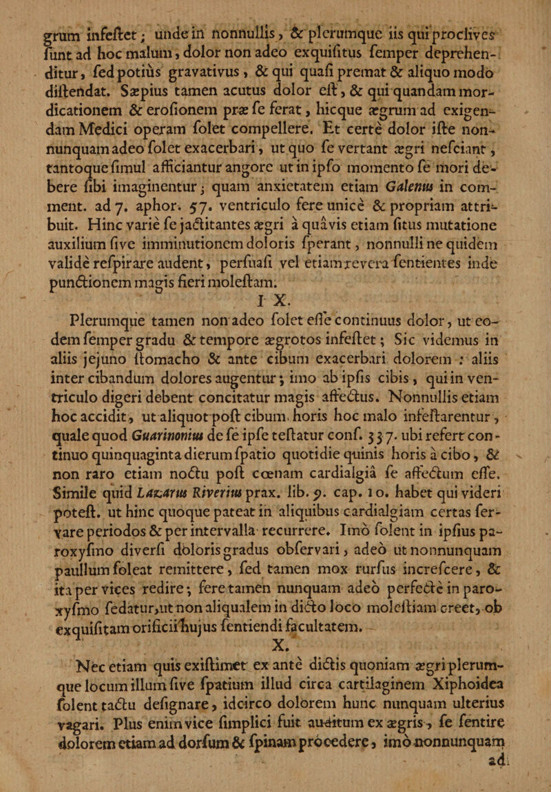 funtad hoc malum, dolor non adeo exquifitus femper deprehen¬ ditur, fed potius gravativus , &amp; qui quafi premat &amp;: aliquo modo diftendat. Saepius tamen acutus dolor eft , &amp; qui quandam mor¬ dicationem &amp;erofionem prsefe ferat, hicque a?grum ad exigen¬ dam Medici operam folet compellere. Et certe dolor ifte non- nunquam adeo folet exacerbari , ut quo fe vertant aegri nefciant, tantoque fimul afficiantur angore utinipfo momento fe mori de¬ bere fibi imaginentur j quam anxietatem etiam Galemu in com¬ meat. ad 7. aphor. 57. ventriculo fere unice &amp; propriam attrr- buit. Hinc varie fe jaditantes aegri a quavis etiam (itus mutatione auxilium five imminutionem doloris fperant, nonnulli ne quidem valide refpir are audent, perfuafi vel etiam revera fentientes inde pundionem magis fieri moleftam. I X. Plerumque tamen non adeo folet efie continuus dolor, ut eo¬ dem femper gradu &amp; tempore aegrotos infeftet; Sic videmus in aliis jejuno ftomacho &amp; ante cibum exacerbari dolorem : aliis inter cibandum dolores augentur; imo abipfis cibis, qui in ven¬ triculo digeri debent concitatur magis affiedus. Nonnullis etiam hoc accidit , ut aliquot poft cibum, horis hoc malo infeftarentur, quale quod Guarinonitu de fe ipfe teftatur conf. 3 3 7. ubi refert con- tinuo quinquaginta dierum fpatio quotidie quinis horis a cibo, &amp; non raro etiam no&lt;5hi poft ccenam cardialgia fe aftedum efie. Simile quid Lazarm Riverius prax. lib. cap. 1 o. habet qui videri poteft. ut hinc quoque pateat in aliquibus cardialgiam certas fer- vare periodos &amp; per intervalla recurrere* Imo folent in ipfius pa~ roxyfmo diverfi doloris gradus obfervari, adeo utnonnunquam paullum fol eat remittere, fed tamen mox rurfus increfcere, &amp; ita per vices redire; fere tamen nunquam adeo perfedc in paro- xyfmo fedatur&gt;iit non aliqualem in dido loco molcftiam creet, ob exquifitamorificiiliujus fentiendi facultatem. X/- Nec etiam quisexiftimet ex ante didis quoniam a?gri plerum¬ que locum illum five fpatium illud circa cartilaginem Xiphoidea folent tadu defignare, idcirco dolorem hunc nunquam ulterius vagari. Plus enim vice fimplici fuit auditum ex aegris * fe fentire doloremetiamaddorfum&amp;fpinamprocedere, imononnunquam