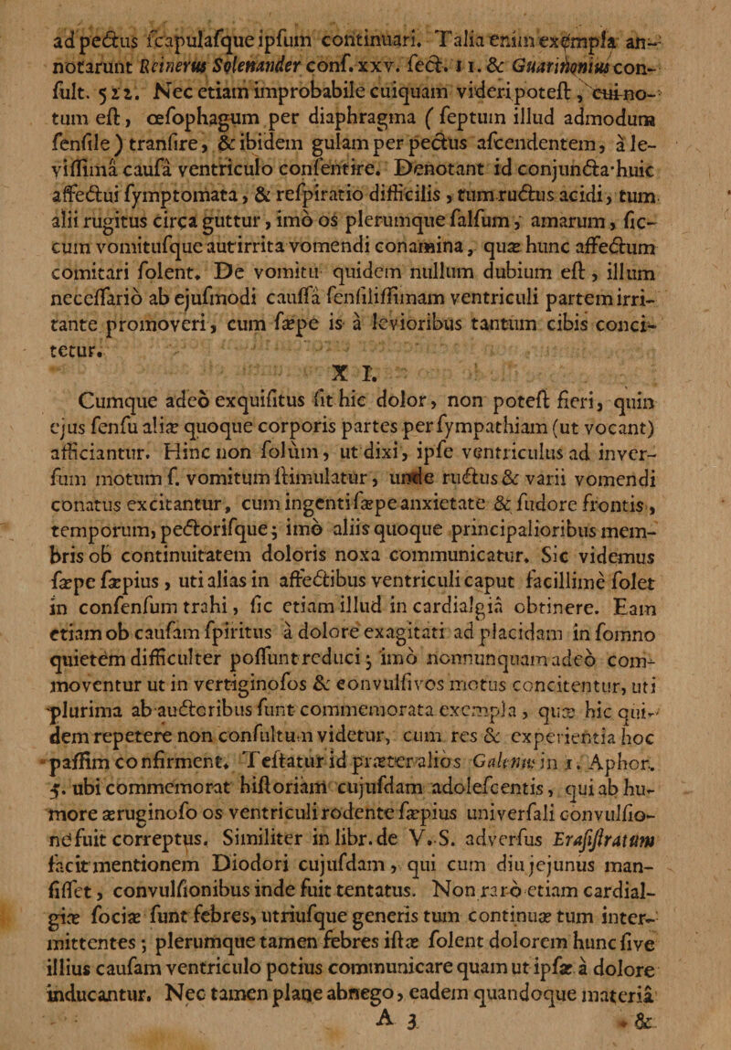 adpedus fc apulafque i pfum continuari. Talia enim 'ex&amp;mpif an¬ notarunt Rcinerus Solemnder conf. xxv. fed. i-i_.dc Guarinqnm con- fult. 521. Nec etiam improbabile cuiquam videri poteft ,cuino~ tum eft, cefophagum per diaphragma ( feptuin illud admoduna fenfile ) tranfire, &amp; ibidem gulam per pedtis afcendentem, ale- viffima caufa ventriculo confentire. Denotant id conjunda-huic affiedui fymptorriata, &amp; refpiratio difficilis , fumrudus acidi, tum alii rugitus circa guttur, imb os plerumque falfum, amarum,. fic~ cum vomitufqueautirrita vomendi conamina, quae hunc afFedum comitari folent. De vomitu quidem nullum dubium eft, illum neceftarib abejufmodi cauffa fenfiliffimam ventriculi partem irri¬ tante promoveri , cum fiepe is a levioribus tantum cibis concb- tetur. X I. Cumque adeo exquifitus fit hie dolor, non poteft fieri, quin ejus fenfualiar quoque corporis partes perfympathiam (ut vocant) afficiantur. Hinc non folum, ut dixi, ipfe ventriculus ad inver- fum motum f. vomitum ftimulatur, unde rudus &amp; varii vomendi conatus excitantur, cum ingentifa?peanxietate &amp; fndore frontis, temporum, pedorifque; imb aliis quoque principalioribus mem¬ bris ob continuitatem doloris noxa communicatur. Sic videmus fiepe fiepius, uti alias in aftedibus ventriculi caput facillime folet in confenfum trahi, fic etiam illud in cardialgia obtinere. Eam etiam ob caufam fpiritus a dolore exagitati ad placidam in fomno quietem difficulter polfunt reduci ^ imo nonnunquamadeb com¬ moventur ut in verriginofos 8c eonvulfivos motus concitentur, uti 'plurima ab auderibus funt commemorata exempla , quo? hic qui-' dem repetere non confultum videtur, cum res &amp; experientia hoc pafHm confirment. Teftatur id frasteralios Gakmuin i. Aphor. 5. ubi commemorat hiftoriam ciijufdam adoiefcentis, qui ab hu¬ more seruginofo os ventriculi rodente farpius univerfali convulfio- nd fuit correptus. Similiter inlibr.de V. S. adverfus Erajijiratum facit mentionem Diodori cujufdam, qui cum diu jejunus man- fiffiet, convulfionibus inde fuit tentatus. Non raro etiam cardial- gia? focia? funt febres, utriufque generis tum continua? tum inter¬ mittentes ; plerumque tamen febres ifta? folent dolorem hunefive illius caufam ventriculo potius communicare quam ut ipfar a dolore inducantur. Nec tamen plaqe abnego, eadem quandoque materia A \ ♦ &amp;.