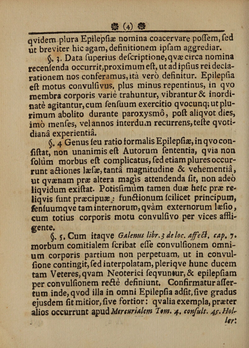 ® (4) # qvidenvplura Epilepfi® nomina coacervare po{Tem,fed ut breviter hic agam, definitionem ipfam aggrediar. §. j. Data fuperius defcriptione,qv® circa nomina recenienda occurrit,proximum eft, ut ad ipfius rei decla¬ rationem nos conferamus,ita vero definitur. Epilepfia eft motus convulfivus, plus minus repentinus, in qvo membra corporis varie trahuntur, vibrantur &amp; inordi¬ nate agitantur, cum fenfuum exercitio qvocunq; ut plu¬ rimum abolito durante paroxysmo, poft aliqvot dies, imo menfes, vel annos interdum recurrens, tefte qvoti- diana experientia. §, 4 Genus ieu ratio formalis Epilepfia;, in qvo con- fiftat, non unanimis eft Autorum fententia, qvianon folum morbus eft complicatus, fed etiam plures occur¬ runt aftiones l*fas, tanta magnitudine &amp; vehementia, ut qvsnam pr® altera magis attendenda fit, non adeo iiqvidum exiftat. Potisfiraum tamen du® hefc pr® re- liqvis funtprscipus.: funftionum Icilicet principum, feniuumqve tam internorum, qvam externorum l®fio, cum totius corporis motu convulfivo per vices affli¬ gente. S. f, Cum itaqve Galenus libr.3 deloc. ajfeB, cap, 7. morbum comitialem fcribat efie convulfionem omni¬ um corporis partium non perpetuam, ut in convul- fione contingit,fed interpolatam, pleriqve hunc ducetn tam Veteres,qvam Neoterici feqvun*ur,&amp; epilepfiam per convulfionem refte definiunt. Confirmatur affer- tum inde,qvod illa in omni Epilepfia adfit,five gradus ejusdem fit mitior, five fortior: qvalia exempla, pr® ter alios occurrunt apud Mtrturialem Tm. 4. confult. 4?. Hol-