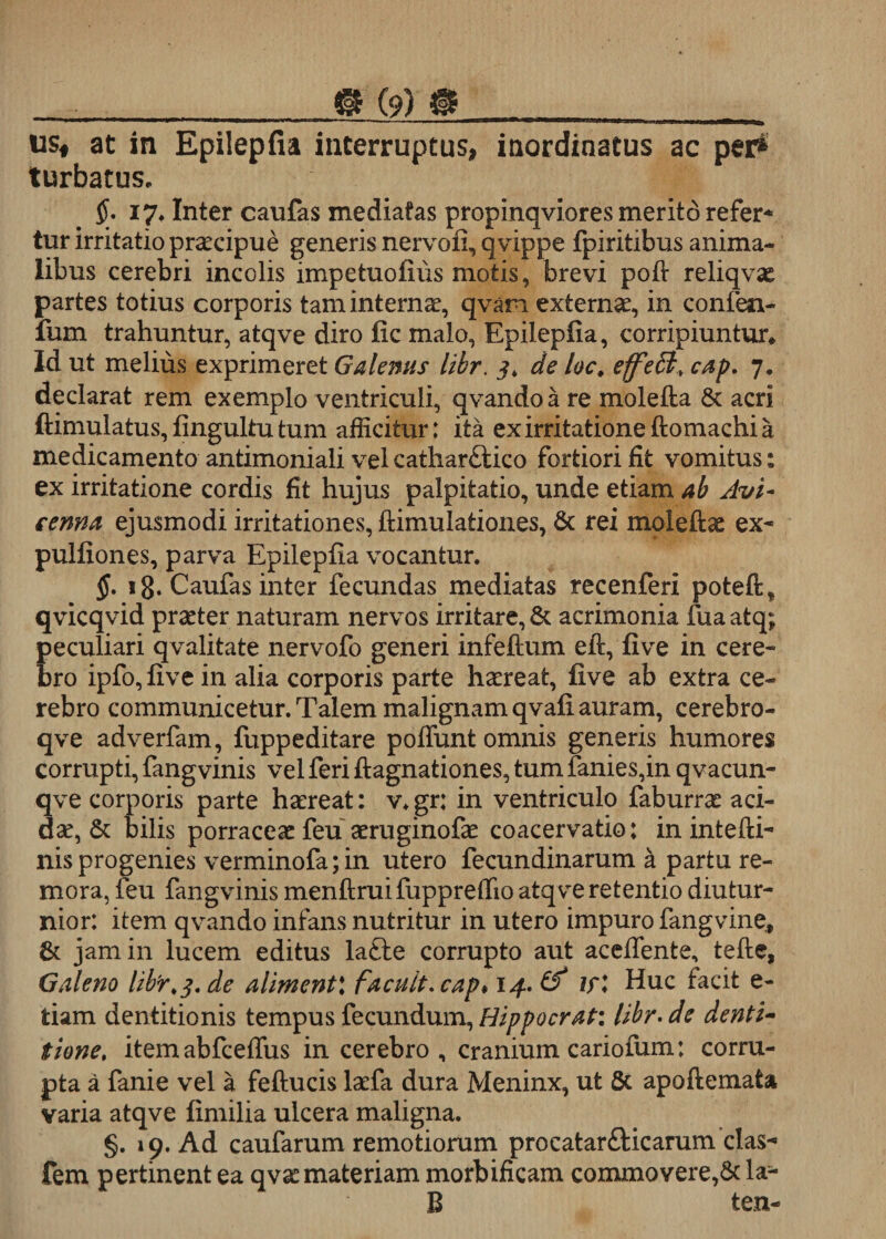 usf at in Epilepfia interruptus, inordinatus ac per* turbatus. 17, Inter caufas mediatas propinqviores merito refer* tur irritatio praecipue generis nervofi, qvippe fpiritibus anima¬ libus cerebri incolis impetuofiiis motis, brevi poft reliqvae partes totius corporis tam internae, qvam externae, in confen- fum trahuntur, atqve diro fic malo, Epilepfia, corripiuntur* Id ut melius exprimeret Galenus libr. 3, de loc* effe&amp;&gt; cap, 7. declarat rem exemplo ventriculi, qvando a re molefta &amp; acri ftimulatus, fingultu tum afficitur: ita ex irritatione ftomachi a medicamento antimoniali vel catliarftico fortiori fit vomitus: ex irritatione cordis fit hujus palpitatio, unde etiam ab Avi- fenna ejusmodi irritationes, ftimulationes, 6c rei moleftae ex- pulfiones, parva Epilepfia vocantur. §. 18. Caufas inter fecundas mediatas recenferi poteft, qvicqvid praeter naturam nervos irritare, &amp; acrimonia fua atq; peculiari qvalitate nervofo generi infeftum eft, five in cere¬ bro ipfo, five in alia corporis parte haereat, five ab extra ce¬ rebro communicetur. Talem malignam qvafi auram, cerebro- qve adverfam, fuppeditare poffunt omnis generis humores corrupti, fangvinis vel feri ftagnationes, tum fanies,in qvacun- 3ve corporis parte haereat: v.gr: in ventriculo faburrae aci¬ ae, &amp; bilis porraceae feu aeruginofae coacervatio: in intefti- nis progenies verminofa;in utero fecundinarum a partu re- mora, feu fangvinis menftruifupprefiio atqve retentio diutur¬ nior: item qvando infans nutritur in utero impuro fangvine, &amp; jam in lucem editus lafte corrupto aut acefiente, tefte, Galeno libr,3. de aliment\ facuit, cap* 14. iri Huc facit e- tiam dentitionis tempus fecundum, Hippocrati libr.de denti¬ tione, itemabfceffus in cerebro, cranium cariofum: corru¬ pta a fanie vel a feftucis laefa dura Meninx, ut Sc apoftemata varia atqve fimilia ulcera maligna. §. 19. Ad caufarum remotiorum procatar&amp;icarum clas- fem pertinent ea qvae materiam morbificam commovere,&amp; la- B ten-