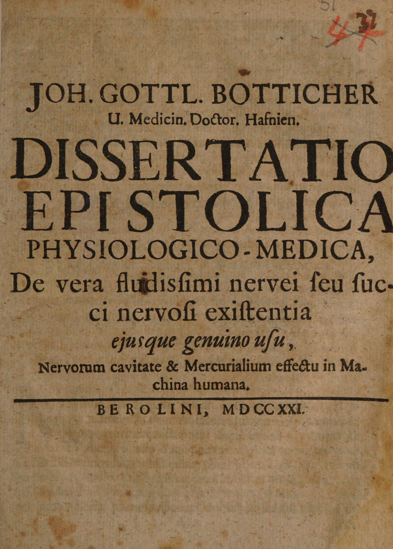 JOH.GOTTL. BOTTICHER U. Medicin, Doftor. Hafnien. PHYSIOLOGICO - MEDICA, De vera flijdisfimi nervei feu fuc- ci nervoli exiftentia i' \r ' • * f ' . ejus que genuino ufu, Nervorum cavitate &amp; Mercurialium efFe&amp;u in Ma. china humana» BEROLINI, M D CC XXL