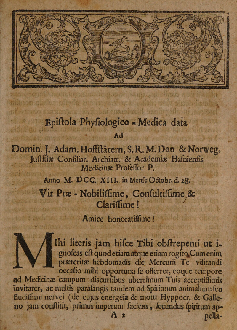 Ipiftola Phyfiologico - Medica data Ad Domin ]4 Adam* Hoffliatern, S* R* M&lt; Dan &amp; Norweg* Juftitis Confiliar. Archiatr. &amp; Academia Hafnienfis Medians Profeflor P, Anno M. D C C X11L in Mcnfe Q&amp;obr* d. zg. Yk Prx - Nobiliffime, Gonfukiffime jSc Clariflimel 7 Amice honoratiffime! Ihi literis jam hifce Tibi obflrepenti ut u gnofcas eft quod etiam atque etiam rogitq^Cum enim praeteritae hebdomadis die Mercurii Te vifitandi occafio mihi opportuna fe offerrer, eoque tempore ad Medians campum discurfibus uberrimum Tuis acceptiflimis invitarer, ac multis parafangis tandem ad Spirituum animalium (eu fludiffimi nervei (de cujus energeia &amp; motu Hyppocr. &amp; Galle- no jam conftitit, primus impetum faciens, fecundus Ipiritum ap- A t pella-