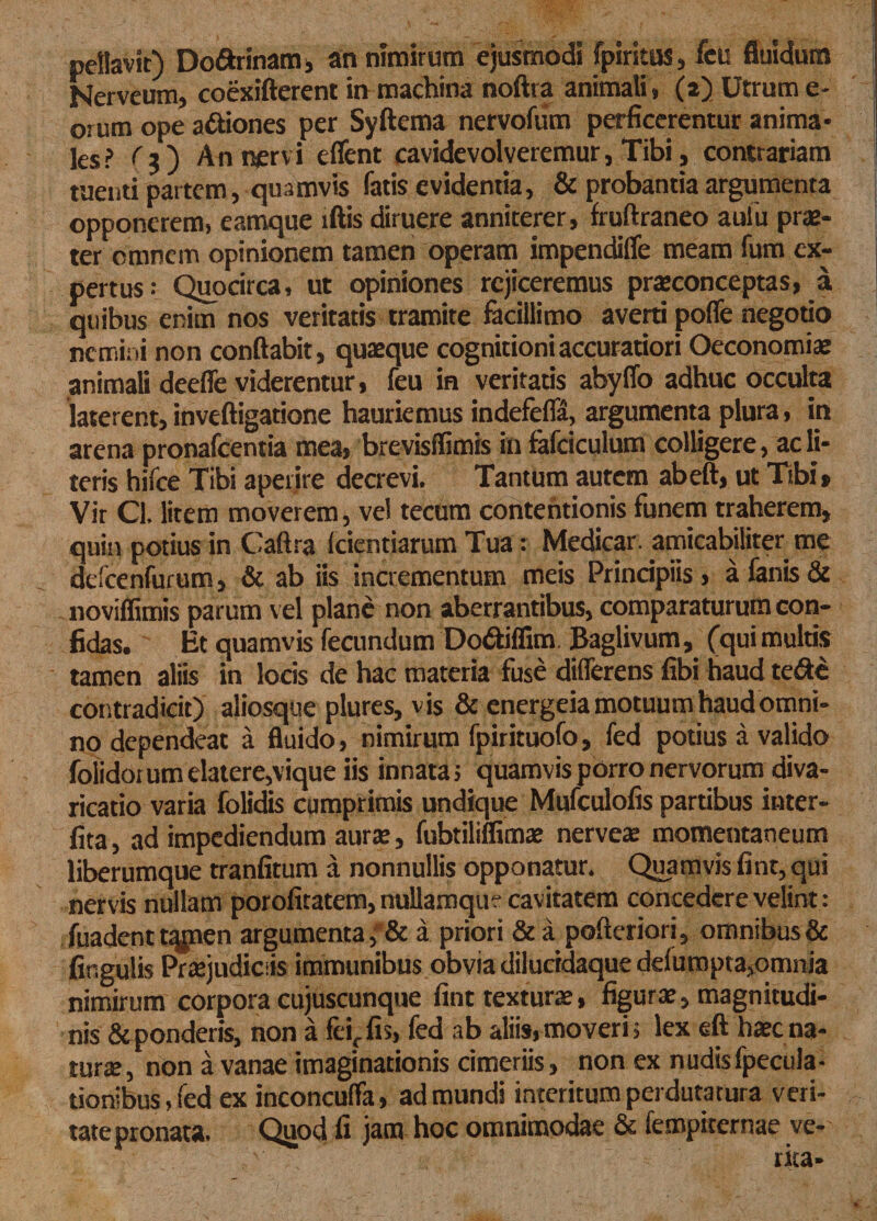 pdlavit) Do&amp;rinam, an nimirum ejusmodi fpiritus, feu fluidum Nerveum, coexifterent in machina noftra animali, (2) Utrum e* orum ope a&amp;iones per Syftema nervofum perficerentur anima¬ les? f?) An nervi effent cavidevolveremur, Tibi, contrariam tuenti partem, quamvis fatis evidentia, &amp; probantia argumenta opponerem, eamque lftis diruere anniterer, fruftraneo aufu prae¬ ter omnem opinionem tamen operam impendiffe meam fum ex¬ pertus: Quocirca, ut opiniones rejiceremus praeconceptas, a quibus enim nos veritatis tramite facillimo averti poffe negotio nemini non conflabit, quaeque cognitioni accuratiori Oeconomiae animali deeffe viderentur, feu in veritatis abyffo adhuc occulta laterent, inveftigatione hauriemus indefeffa, argumenta plura, in arena pronafeentia mea, brevisflimis infafciculum colligere, adi¬ teris hifce Tibi aperire decrevi. Tantum autem abeft, ut Tibi, Vir Cl. litem moverem, vel tecum contentionis funem traherem, quin potius in Caftra (cientiarum Tua: Medicar, amicabiliter me defcenfurum, &amp; ab iis incrementum meis Principiis, a fanis &amp; noviflimis parum vel plane non aberrantibus, comparaturum con¬ fidas. Et quamvis fecundum Do&amp;iffim Baglivum, (qui multis tamen aliis in locis de hac materia fuse differens fibi haud te&amp;e contradicit) aliosque plures, vis &amp; energeia motuum haud omni¬ no dependeat a fluido, nimirum fpirituofo, fed potius a valido folidorumelatere,vique iis innatas quamvis porro nervorum diva- ricatio varia folidis cumprimis undique Mufculofis partibus inter- fita, ad impediendum aura:, fubtiliffimae nervea: momentaneum liberumque tranfitum a nonnullis opponatur. Quamvis finr, qui nervis nullam porofitatem, nullamque cavitatem concedere velint: fuadent tqjnen argumenta a priori &amp; a pofteriori, omnibus &amp; firsgulis Praejudiciis immunibus obvia dilucidaque defuropta,omnia nimirum corpora cujuscunque fint textura:, figura:, magnitudi¬ nis &amp; ponderis, non a feiffis, fed ab aliis, moveris lex eft haec na¬ tura, non a vanae imaginationis cimeriis, non ex nudis fpecula- tionibus, fed ex inconcuffa, ad mundi interitum perduratura veri¬ tate pronata. Quod fi jam hoc omnimodae &amp; iempiternae ve¬ nta-