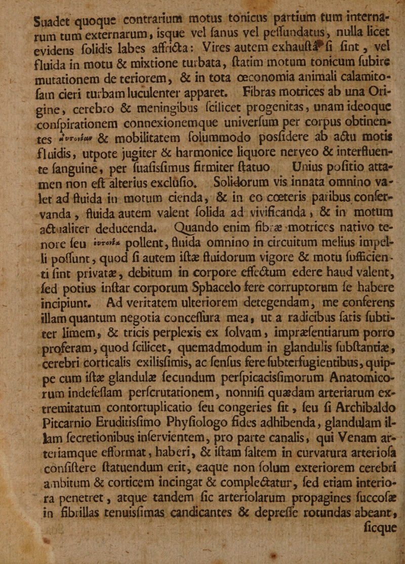 Suadet quoque contrarium motus tomcits partium tum interna¬ rum tum externarum, isque vel fanus vel peiTundatus , nulla licet evidens folidis labes affri&amp;a: Vires autem exhauft#fi fint, vel fluida in motu &amp; mixtione turbata, ftatim motum tonicum fubire mutationem de teriorem, &amp; in tota oeconomia animali calamito- fam cieri turbam luculenter apparet. Fibras motrices ab una Ori¬ gine &gt; cerebro &amp; meningibus fcilicet progenitas 5 unam ideoque confpirationem connexionemque univerfum per corpus obtinen¬ tes juratu* &amp; mobilitatem foiummodo posfidere ab a6lu motis fluidis, utpote jugiter &amp; harmonice liquore nerveo &amp; interfluen¬ te (anguine, per fuafisfimus firmiter ftatuo Unius pofitio atta¬ men non eft alterius exclufio. Solidorum vis innata omnino va¬ let ad fluida in motum cienda, &amp; in eo coeteris paribus confer- vanda, fluida autem valent folida ad vivificanda, &amp; in motum attualiter deducenda. Quando enim fibras motrices nativo te¬ nore feu pollent, fluida omnino in circuitum melius impel¬ li poffunt, quod fi autem iftae fluidorum vigore &amp; motu fufficien- tifint privatas, debitum in corpore effe&amp;um edere haud valent, fed potius inftar corporum Sphacelo fere corruptorum fe habere incipiunt. Ad veritatem ulteriorem detegendam, me conferens illam quantum negotia conceftura mea, ut a radicibus fatis fubti- ter limem, &amp; tricis perplexis ex folvam, impraefentiarum porro proferam, quod fcilicet, quemadmodum in glandulis fubftanriae, cerebri corticalis exilisfimis, ac fenfus ferefubterfugientibus,quip¬ pe cum iftae glandulae fecundum perfpicacisfimorum Anatomico¬ rum indefeflam perferutationem, nonnifi quaedam arteriarum ex¬ tremitatum contortuplicatio feu congeries fit, feu fi Archibaldo Pitcarnio Eruditisfimo Phyfiologo fides adhibenda, glandulam il¬ lam fecretionibus infervientem, pro parte canalis, qui Venam ar¬ teriamque efibrmat, haberi, &amp; iftam fakem in curvatura arteriofa confiftere ftatuendum erit, eaque non folum exteriorem cerebri ambitum &amp; corticem incingat &amp; complectatur, fed etiam interio¬ ra penetret, atque tandem fic arteriolarum propagines fuccofas in fibrillas tenuisfimas candicantes &amp; depreffe rotundas abeant, ficque