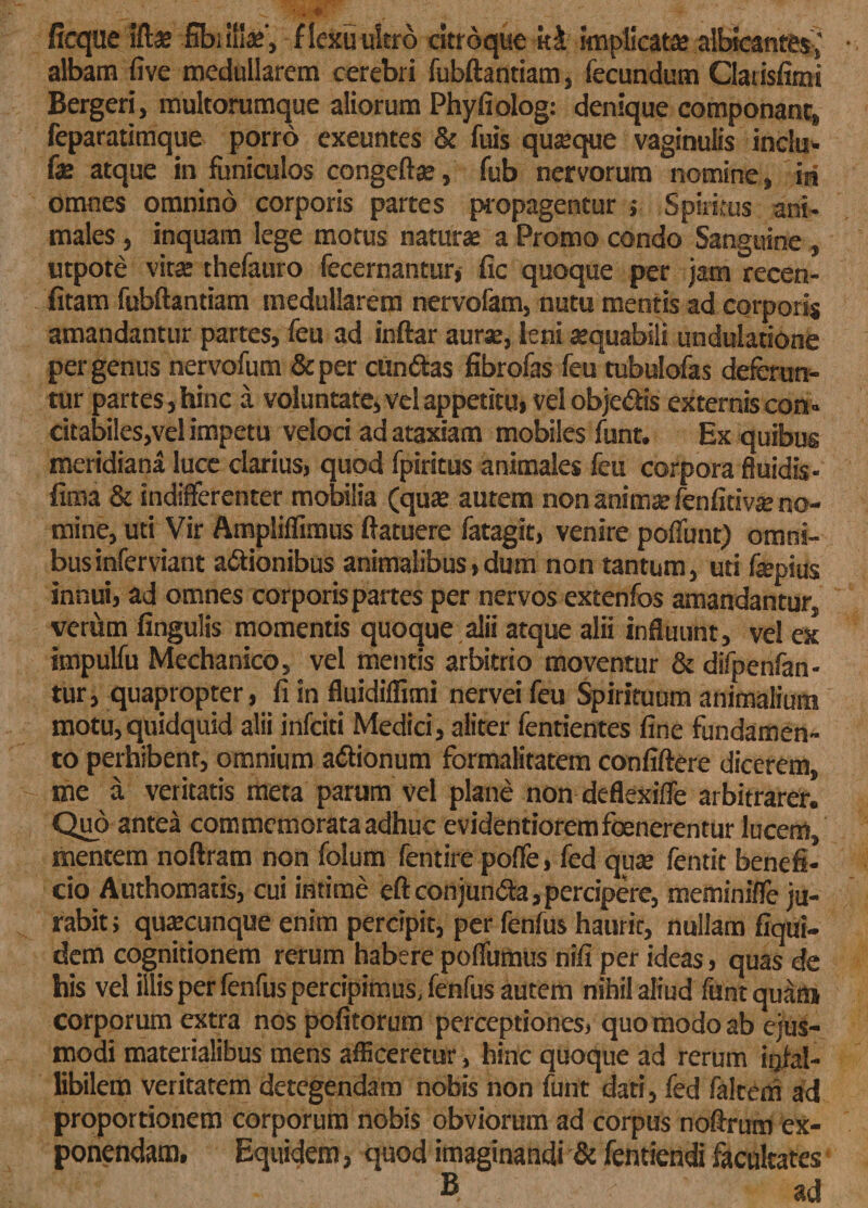 ficque ift* fibi i!!*', f lexu ultro citroque k&amp; implicatee albicantes ,' albam five medullarem cerebri fubftantiam, fecundum Clatisfimi Bergeri, multorumque aliorum Phyfiolog: denique componant, feparatimque porro exeuntes &amp; fuis quaeque vaginulis indu¬ ras atque in funiculos congeft*, fub nervorum nomine, ia omnes omnino corporis partes propagentur ; Spiritus ani¬ males , inquam lege motus naturse a Promo condo Sanguine , utpote vitae thefauro fecernantur, fic quoque per jam recen- fitam fubftantiam medullarem nervofam, nutu mentis ad corporis amandantur partes, feu ad inftar aurae, leni aequabili undulatione per genus nervofum &amp;per ctindas fibrofas feu tubulofas deferun¬ tor partes, hinc a voluntate, vel appetitu, vel obje&amp;is externis con- citabiles,vel impetu veloci ad ataxiam mobiles funt. Ex quibus meridiana luce clarius, quod fpiritus animales feu corpora fluidis- fima &amp; indifferenter mobilia (quae autem non animae fenfitivae no¬ mine, uti Vir Ampliflimus ftatuere fatagit, venire poliunt) omni¬ bus inferviant actionibus animalibus,dum non tantum, uti faepius innui, ad omnes corporis partes per nervos extenfos amandantur, verum fingulis momentis quoque alii atque alii influunt, vel ex impulfu Mechanico, vel mentis arbitrio moventur &amp; difpenfan- tur, quapropter, fi in fluidiflimi nervei feu Spirituum animalium motu,quidquid alii infeiti Medici, aliter fentientes fine fundamen¬ to perhibent, omnium aCtionum formalitatem confiftere dicerem, me a veritatis meta parum vel plane non deflexiffe arbitrarer. Quo antea commemorata adhuc evidentioremfoenerentur lucem, mentem noftram non folum fentire poffe, fed qu* fentit benefi¬ cio Authomatis, cui intime eft conjunCta, percipere, meminiffe ju¬ rabit ; qutecunque enim percipit, per fenfus haurit, nullam fiqui- dem cognitionem rerum habere poffumus nifi per ideas, quas de his vel illis per fenfus percipimus, fenfus autem nihil aliud funt quam corporum extra nos pofitorum perceptiones, quo modo ab ejus¬ modi materialibus mens afficeretur, hinc quoque ad rerum infal¬ libilem veritatem detegendam nobis non funt dati, fed faltem ad proportionem corporum nobis obviorum ad corpus noftrum ex¬ ponendam. Equidem, quod imaginandi &amp; fentiendi facultates B ad