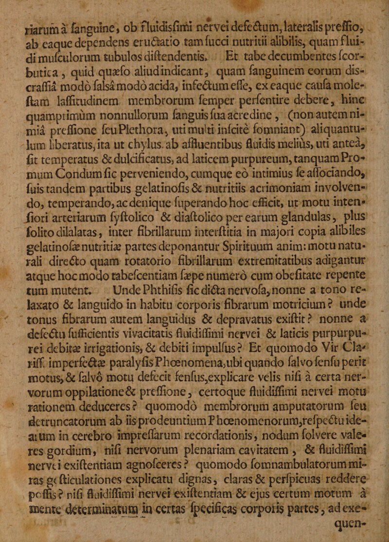 riarum a fanguine, ob fiuldisfimi nervei defe&amp;um,lateralis preffio, ab eaque dependens eructatio tam fucci nutritii alibilis, quam flui¬ di mufculorum tubulos diftendentis* Et tabe decumbentes fcor- butica , quid qusefo aliud indicant * quam fanguinem eorum dis- craffia modo falsa modo acida, infc&amp;um effe, ex eaque caufamole- ftam lafficudinem membrorum femper perfentire debere, hinc quamprimum nonnullorum fanguisfua acredine, (non autem ni¬ mia preffione feuPlethora, uti multi infcite fomniant) aliquantu¬ lum liberatus^ ita ut chylus, ab affluentibus fluidis melius, uti antea, fit temperatus &amp;duldficatus,ad laticem purpureum, tanquam Pro¬ mum Condumfic perveniendo, cumque eo intimius fe aflociando, fuis tandem partibus gelatinofis &amp; nutritiis acrimoniam involven¬ do, temperando, ac denique fuperandohoc eflicit, ut motu inten- fiori arteriarum fyftolico &amp; diaftolico per earum glandulas, plus folito dilalatas, inter fibrillarum ioterftitia in majori copia alibiles gelatinofe nutritia partes deponantur Spirituum anim: motu natu¬ rali diredo quam rotatorio fibrillarum extremitatibus adigantur atque hoc modo tabefcentiam fepe numero cum obefitate repente tum mutent. UndePhthifis ficdi&amp;anervofa, nonne a tono re¬ laxato &amp; languido in habitu corporis fibrarum motricium ? unde ' tonus fibrarum autem languidus &amp; depravatus exiffit ? nonne a defe&amp;u fufficientis vivacitatis fluidiffimi nervei &amp; laticis purpurpu- rei debitas irrigationis, &amp; debiti impulfus? Et quomodo Vir Cia' riff. imperfe&amp;a* paralyfisPhoenomena&gt;ubi quando falvofenfu perii motus, &amp; falvo motu defecit fenfus,explicare velis nifi a certa ner¬ vorum oppilatione &amp; preffione, certoque fluidiffimi nervei motu rationem deduceres ? quomodo membrorum amputatorum feu detruncatorum ab iis prodeuntium Fhcenomenorum,refpeftu ide¬ arum in cerebro impreffarum recordationis, nodum folvere vale¬ res gordium, nifi nervorum plenariam cavitatem , &amp; fluidiffimi nervti exiftentiam agnofceresf quomodo fomnambulatorum mi¬ ras gt fficulationes explicatu dignas, claras &amp; perfpieuas reddere poffis f nifi fluidiffimi nervei exiftentiam &amp; ejus certum motum a meme determinatum in certas fpecificas corporis partes, adexe- ■ ~ ~ s ~ :; _ - queo-