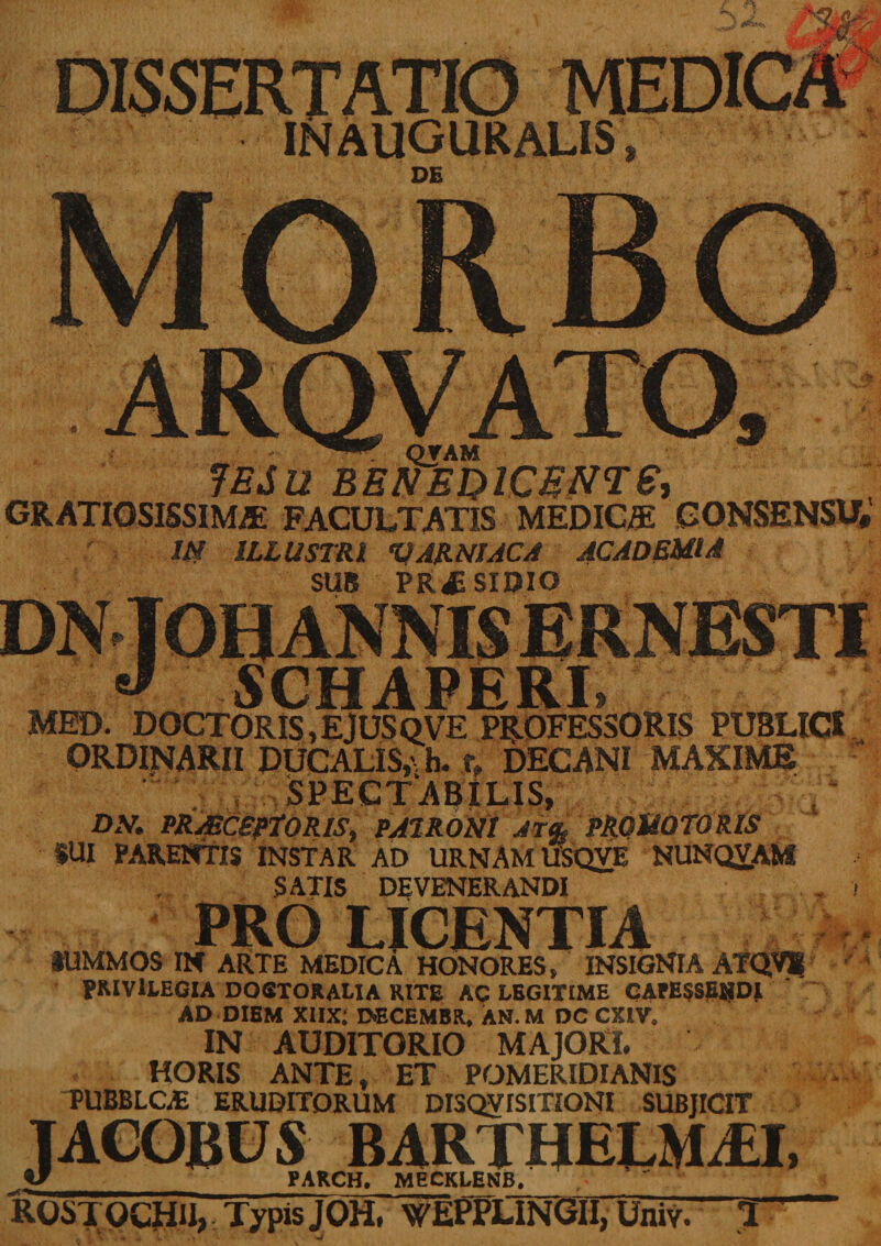 DISSERTATIO inauguralis , PE . QJ AM JESU benedicunt e, GRATIOSISSIME FACULTATIS MEDICE CONSENSU# JM ILLUSTRI V ARNI AC A ACADEMIA SUB PRAESIDIO DNTOH ANNIS ERNt J SCHAPERI, MED. DOCT ORtS, E JUS QVE PROFESSORIS PUBLICI.; ORDINARII DUCALIS,\ h. ty DECANI MAXIME * • ' r» ^ n-' a r» t r t n DN. PRAECEPTORIS, PATRONI AT% PRQMOTORlS IUI PARENTIS INSTAR AD URNAM USQVE NUNQVAKi SATIS DEVENERANDI PRO LICENTIA tUMMOS IN ARTE MEDICA HONORES» INSIGNIA ATQVK PRIVILEGIA DOSXORAMA RITE AC LEGITIME CAfESSEHDI AD DIEM Xlix; DECEMBR, AN. M DC CXIV. IN AUDITORIO MAJORI. HORIS ANTE, ET POMERIDIANIS PUBBLGE ERUDITORUM DISQVISITIONI SUBJICIT TACOBUS BARTHELMAJ, V PARCH. MECKLENB. ROSTOCHU, Typis JOH. WEPPLTNGII, Univ. T f T *