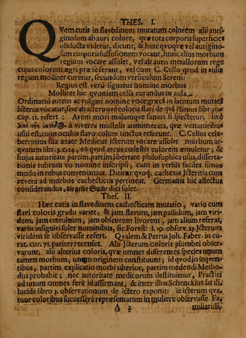 thes. r: Vem cutis in flavcdinem mutatum colorem alii aurf- ginofurnabauri colore, qv« tota corporis fuperficies obtduda videtur, dicunt, & hincqvoqve velaurigino- ,fam corporis fuffufipneni vocant, huncalius morbum regium vocare aflolet, vel ab auro metallorum rege cujus colorem aegri pr« fe ferant, vel cum C. Gelfo qvod in aulis regum molliter curetur, fecundum verficulum Sereni; Regius eft vero fignatus nomine morbus Molliter hic qvpniam cejfa curandus in . Ordinario autem ac vulgari nomine vocegraeca in Iacinum mutati Iderus vocatur,five ab idero ave coloris flavi de qv$ Plinius libr.^o^ cap. n. refert : Avem mori malumqve fanari fi (pedetur; iiv& Vtm a viverra muftelis annumerata, qv« venatoribus ufui eft,cujus oculos flavo colore tindos referunt. CCellus cele¬ berrimus fua astate Medicus iderum vocare aflolet morbum ar- qvatumlibr.j.c.t4., eo qvod arcus ccelcftis colorem aemuletur j & hujusautoritate partim,partimlibertate pbilofophica ufusjdifterta^ Itionis rubrum eo nomine infcripfi, cum in verbis faciles fimus modo in rebus conveniamus. Dicittr qvoq; cachexia Jderitiacum revera ad morbos cachedicos pertineat. Germanis hic afledu* confiderandus, bu$tlbt dici folet. TheC II. Haec cutis in flavedinem cachedicam mutatio, vario curti flavi coloris gradu variet, & jam flavum, jam pallidum, jam viri* dem, jam coeruleum, jamobfetirum livorem, jam alium referat» variis infigniri folet nominibus, ficForeft: 1.19. obferv.aj.Jderum . viridem fe obfervafle refert. Qvalem & Petrus Joh. faber* in cu¬ rat. cur. 7*. pariter recenfet* Alii Jderum coloris plumbei obter* va/unt; alii alterius coloris, qvae omnes differentes fpecjesuijura tamen morbum , unqm originem conftituunt $ idqvodinfeqven' tibus, partim explicatio morbi ulterior, partim medendi Metho* dusprobabit$ nec autoritate medicorum deftituimur, Pradicj -ad unum omnes fere id affirmant, &inter illos Schenckiusfat di# lucide libro obfervationum de idero exponit: fe iderum qva# tuor coloribus fuceeffive reprapfentatum iq|^pctl obfervafle. Fa* A i «ittanifi,