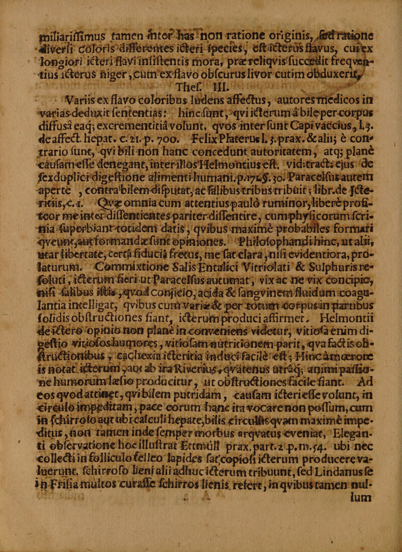 milianftimus tamen fotor Eas! non ratione originis,/#feto6k>ne ver fi goforis differentes idteri fpecies, eft icfteriJrs flavus, cui ex longiori icteri flavi infiftentis mora, praereliqvis fucosdit freqven- *ius ifterus niger, cum exflavo obfcuruslivorcutim dbduxerit, ^ Thef. III. Variis ex flavo coloribus ludens affedlus, autoresrriedicos in vari as-deduxit fententias: hinc.funt, qvi iterum a bileper corpus diffusa eaq*, excrementitia volunt, qvos interfunt Capivaccius, t$. deaffeft. hepar, c.zi.p. 700. Felix Pfareruc L j. prax. & alii; e con* trario limt,qVi bili non hanc concedunt autoritatem, atq^ plane denegant, interihos*HeImohtiuseft, viditradt; ejus de fexdnplfcidigeftione alimentihumani.p.iyi-^ 30* Paraceifus autem aperte , contvabilemdi^>itfat, acSlibus tribus tribuit 5 tibr.de rkfis,e. i. omnia cum attentius paulo ruminor^ libere profi¬ teor me intord ifleneientes pariterdiflentire, cumphyficorumferi- ilia fuperbiant toeidmi datis, qvibus maxime probabiles formati ^ve^'^^foimrandsr:furk opiniones, ■Phifolophandihmc, ut alii» utar libertate, ter$ fldudg fretus, me tat cfara,-nifi evidentiora, prb- laturum. Commixtione Salis Entaflici Vitriolati & Sulphuris re* Ibluti;, ifterum fieri^ utf araeelfus autiknat, vixac ne vix concipio, faibus lte,^qvdj| conficio, aqida& (angvinem fluidum coagu¬ lantia imelligat, qvibus cum varia?.& per-totum eot-pusin partibus f olidisobftrudiones fiant, i<flerum produci affirmet, Helmontii dei^ierb opinio Iton plahe inconveniens videtur, vitiosa enim di- geftio vitjiGfe^humores, vitro tam nutritionem parit, <qva fadtis oB- finitionibus ? egQhexiai($eriria indirci facili cfi *, Hincimoerotc Is »‘bt«tl%Sert3«ri yaqt al> Uir&jf animi, paffitr- •'«€ feun^idttftefio pradueitur, ut obftrofiiones facile fiant. Ad eos qvod attinet, qvi bilem putridam, caufam idterieffe volunt, m circulo impeditam, pace eorum fi^nc ita vocare non poffum, cum in kfiitroio aqt «fcieafcuti hepate,bilis eircultis qvain maxime impe• ditus ,non tamen inde femper morbus arqvatus -eveniat, Elegan¬ ti obfervatione hocifluftrat EttmuJI prax.part.z p.rn.f4. ubi nec collecfti in fblliculoielieo Iapides fat’copiofi kSerum producere va¬ luerunt. tchirrofo Iienj alii adhuc ifterum tribuunt, fed Lindanus fe i rifrifia multos euhifle fchirros limis refert, in qvibus tamen nui-