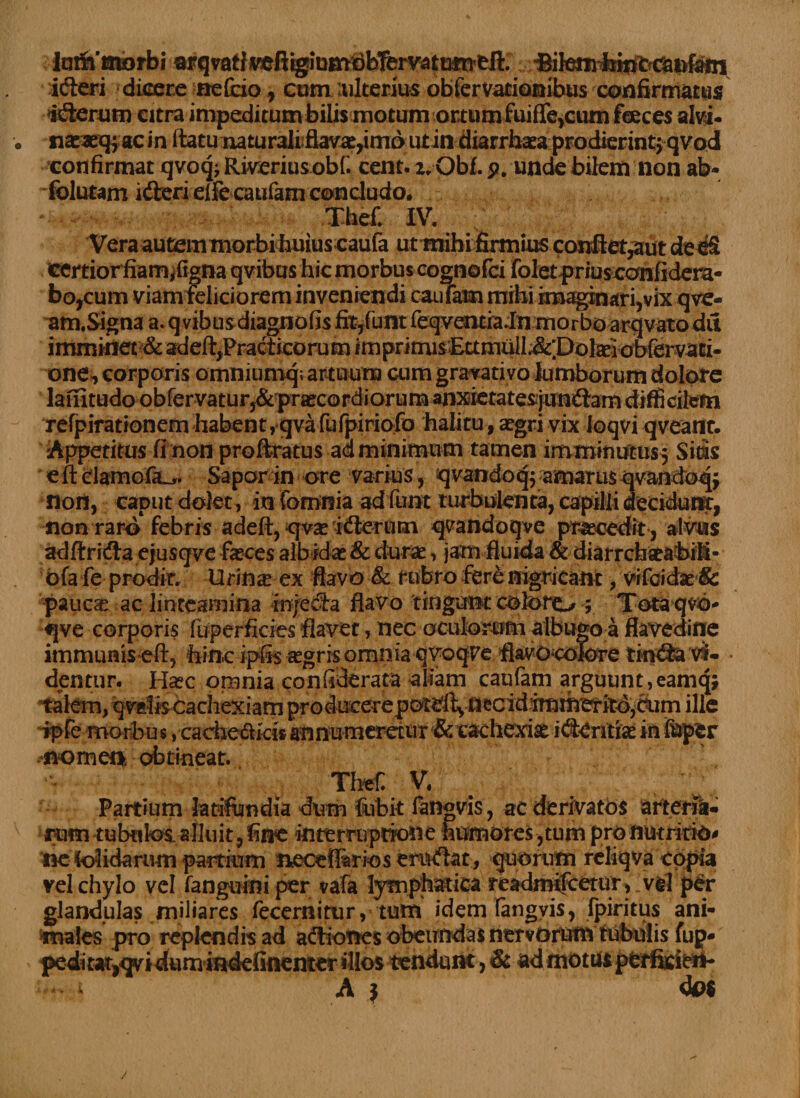 laifriJiorbi ^item^febn^fC^tofein idteri dicere nefcio., cum ulterius obfervatianibus confirmatus ttSerum citra impeditum bilis motum ortum fuifle^tun feeces alvi- . nacaeqjac in ftatu naturali flava:,imo utin diarrhata prodierint} qvod confirmat qvoq; Riveriusobf cent. z, Obf. p. unde bilem non ab¬ solutam idteri elfe caufam concludo, Thefi IV. Vera autem morbi huius caufa ut mihi firmius confiet,aut ded£ certior fiam^figna qvibus hic morbus cognofci folet priuscanfidera- bo,cum viam feliciorem inveniendi cauTam mihi imaginari,vix qve- am.Signa a. qvibus diagnons nt,lunt ieqventradn morbo arqvato du imminet one, corporis omniumq; artuum cum gravati vo lumborum dolore 1 11/' <1 • _^ ^ i • /% * • »« refpiratronem habent, qva fufpiriofo halitu, aegri vix loqvi qveatit. Appetitus finon pro Aratus ad minimum tamen imminutus^ Si m eftclamcfiL.,. Sapor in ore varius, qvandoq; amarus qvandoqj non, caput dolet, infomnia adfunt turbulenta, capilli decidumr, non raro'febris adeft, «qvae iifierunn q^andoqve praecedit, alvus adftricfia ejusqve fasces albidas &amp; durae, jam fluida &amp; diarrcbat&amp;biM- ofa fe prodit. Urinas ex flavo &amp; rubro fer&amp; nigricant, vifdidse &amp; pauca: ac linteamina in/ecla flavo tingunt coloro ; Totaqvo- qve corporis fuperficies flavet, nec oculorum albugo a flavedine immunis-eft, hinc ipfis agris omnia qvoqve flavocolore tkfdfe vi- • dentur. Hasc omnia conliderata aliam caufam arguunt,eaniqj talem, qvefe cachexiam producerepotdtvnecid!imm'eritb,diim ille ipfe morbus, cacheftkh annumeretur &amp; cachexia idi-Critiae in feper .nomen obtineat. Tbef. V. Partium latifundia dirm fubit fangvis, ac derivatos arterfii. rum tubulosalluit, fine interruptione humores ,tum pro nutritio* ne Solidarum partium necefiferios eruftat, quorum rcliqva copia vel chylo vel fanguini per vafa lymphatica readmifeetur, vel p£r glandulas miliares fecernitur, tum idem fangyis, Ipiritus ani¬ males pro replendis ad acAiones obeundas nervorum tubulis fup- pediut^qvidum indefinemer illos tendunt, &amp; ad motus perfkibtt- - v A } do$ /