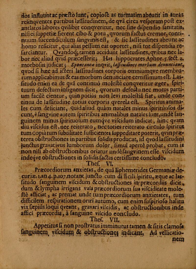 dos influunt ac praelio copiofe ac iurtaatimab6uti't' iflfiuris relinquentes partibus iaffitudinem, de qva circa vefperampoft ex- antlatoslabores qvilibet conqveritur, nec finedifpendio fanitatis, nifieifuppetiaefierent cibo &amp; potu ,qvorumfadus cremor,conti¬ nuum fuccendiculutn fangviniseft, &amp; iic lafiitudines abeunt ac homo reficitur, qui alias peflumeat oportet, nifi tot difpendia re¬ ferciantur. Qvandoqj tamen accidunt laffitudines, qvious nec la¬ bor nec aliud qvid praecefferitj Has hippocratesAphor.f.feft.z. morbofas judicat, Spontanea inqvit, UJfitudines morbum denuntiant^ qvodfi haec ad i&amp;eri laffitudines corporis omniumqve membro¬ rum applicabimus &amp; eas morbum denunciare cerrifiimumefl:. Las- fitudo enim ea de qva continuo molefte conqveritur aeger, fpiri- tuum defe&amp;um infignem dicit, qvorum defectu nec motus parti¬ um facile cientur, quin potius non levi moleftid fiat, unde con# tintta de laffitudine totius corporis qverelaeft. Spiritusanima- Ies cum deficiant, quid aliud quam natales minus fpiritiiofos di# eunt, e (angvine autem fpiritibus animalibus natales funt,und6 fan* guinem minus fpirituolum eumqve vifeidum indicat, hincqvam diu vifeidus eft,nec reiterato, nec toties reiterato circulo fpiritu* tum copia cum fubtilitate lufficicntcs fuppeditarcpoterit,qvinprae* tereaobftrudiones in partibus folidis producat, id qvodlaffitudini jun&amp;us gravat ivus lumborum dolors fimul aperte probat, cum is non nifi ab obftrudionibus oriatur undefangvinemeffe vifeidum indeqvc obftru&amp;iones in folidisfacSas cerriflime concludo# TheC VI. Praecordiorum anxietas, de qua Ephemerides Germaniae de* curiae, i.an 4. p.107,notant jundo cum dirEcili fpiritu, aeque ac las- fitudo fanguinem vifeidum &amp;ob(lrudiones in*praecordiis dicit* dum &amp;lympha irrigans vaia praecordiorum fua vifeiditate mole* fte afficiat, ac premat unde tum praecordiorum anxietates, tum difficilem refpirationem oriri autumo, cum enimfufpiriofo halitu yfelaepius loqui qveant, gravari vifeidis, ac obftrudionibus inde affici praecordia, a fanguine vifeido concludo. 1 Thefi. Vir. Appetitus fi non proftratusimminutus tamen &amp; fitis clamof* &amp;nguinem, vifeidum &amp; oblfruftion$f indicant, Ad vellicatio- ~ * nem