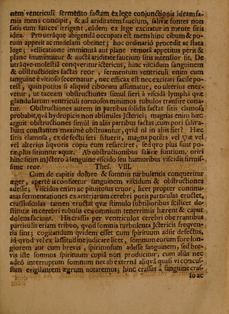«em ventriculi fferm&amp;tfto faflam £xlege conjun&amp;ionis ideam fa¬ mis mens concipit , &amp;ad aridiratemfaucium, felivae fontes non fatis cum fauces irrident, eadem ex lege excitatur in mente (Itis idea. Pro utraque abigenda occupata eft mens hinc cibum &amp; po¬ tum appecit ac medelam obtinet 5 hoc ordinario procedit ac ftata lege 5 vellicatione imminuta aut plane remota appetitus perk&amp; plane imminuitur &amp; au<fta ariditate faucium (itis intendor fit* De utraqve moleftia conqverituriftericus, hinc vifeidum fanguinem &amp; obftruftiones facftas reor , fermentum ventriculi enim cum (anguine e vitiofo fecernatur, nec efficax eft nec excitari facile po- teft , quin potius fi aliqvid ciborum affumatur, eo ulterius ener¬ vetur , ut taceam obftru<ftiones fimul fieri a vifeida lympha qvac glandularum ventriculi tortuofosminimos tubulos tranfire cona# tur. Obftruftiones autem in partibus folidis fa&amp;as (itis clamofe probabit,qva hydropicis non abfimiles Jdterici j magnas enim ha*c arguit obftruftiones fiiriul in aliis partibus fa<fta$ ,cum pori faliva- liurri conflantes maxime obftruantur,qvid ni in aliis fiet? Ha^c liris clamofa, exdefedu feri fifuerit, magna potius vel ya® vel vel alterius liqvoris copia eum referciret, fedqvo plus funt'po¬ tae, plUs fitiuntur aquae. Ab obftru&amp;ionibus fakvae fontium,' oriri hinefitim injtftero a (anguine vifeido feu humoribus vifeidisfirmif- lime reor. Thef. VIII, Gum de capitis dolbre &amp; fomniis turbulentis conqueritur aeger, aperte is confitetur fanguinem vifeidum &amp; obftrudiones adefie} Vifcidus enim ac pituitofus eruor, licet propter continu* atas fermentationes ex arteriarum cerebri poris particulas erueftet» craftiufculas tamen eruftat qvae ftimulo lubtilioribus fcilieet de# ftitutae in cerebri tubulis ce$ omnium tenerrimis haerent &amp; caput dolensfaciunt. Hiscraffis per ventriculos cerebri oberrantibus particulisetiam tribuo, qvodfomnia turbulenta Jdcricis freqven- tia fintj cogitandum qvidem effiet cum fpirituum adfit defedtus, id qvod vel ex laffitudine judicare licet, fomnum eorum fore lon¬ giorem aut cum brevis , fpirituofum adede fanguinem, fcdbre*, vis ifte fomnus fpirituum copia non producitur, cum alias nec ade6 interruptum fomnum nec ab externa aliqva quali viconcuf* ftim evigilantem aegrum notaremus* hinc craffes a, fenguinecraf-