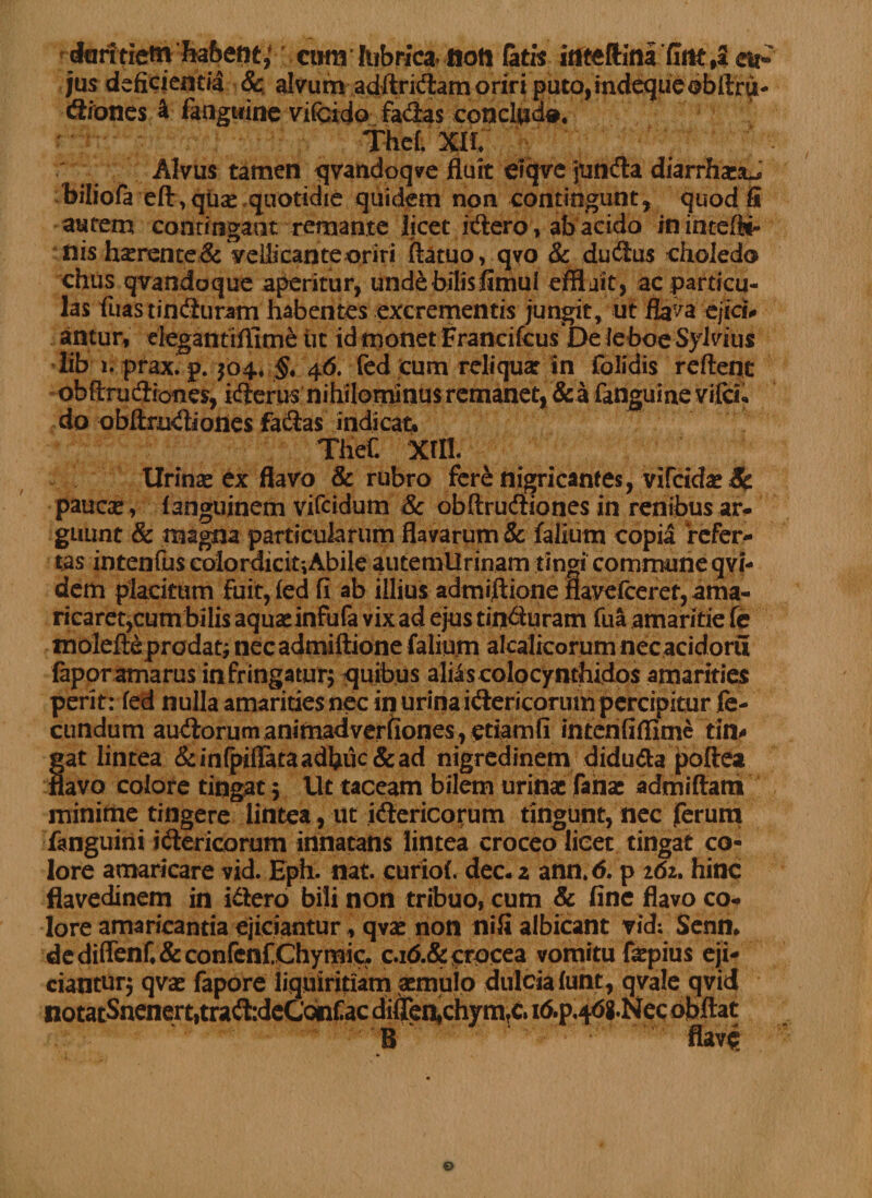 dmitictti habetit; cihh lubrica» noti fatis irtteftini flrtt,* ai*' jus deficientia &amp;, alvum adfirkflam oriri puto,indequeobflru- «fliones a fanguine vifcido fa<3as conclud*. Thcf. Xll ^ : Alvus tamen qvandoqve fluit ciqve junda diarrhxsu hiliofa eft, quas, quotidie quidem non contingunt, quod fi autem contingant remante licet itflero , ab acido inintefi*- nis hserente&amp; veUicante oriri ftatuo, qvo &amp; ducflus eholedo chus qvandoque aperitur, unde bilis fimui effljit, ac particu¬ las fuastincfluram habentes excrementis jungit, ut flava ejici# antur, elegantiflime ut id monet Francifcus De leboe Sylvius iib i. prax. p. $04, §, 46. fed cum reliquar in folidis reflent obftrucfliones, i(flerus nihilominus remanet, &amp; a fanguine vifcii. do obflm<fliones fa&amp;as indicatu Thef. Xffl. Urinas ex flavo &amp; rubro fere nigricantes, vifcidas Sc paucas, fanguinem vifcidum &amp; obftrudiones in renibus ar¬ guunt &amp; magna particularum flavarum &amp; falium copia ‘refer¬ tas intenfus colordicit^Abile autemUrinam tingi commune qvi- dem placitum Fuit, fed fi ab illius admiflione flavefceret, ama¬ ricaret,cum bilis aquas infufa vix ad ejus tin<fluram fua amaritie fe molefte prodat; necadmiftione falium alcalicorum necacidoru faporamarus infringatur; quibus aliis colocynthidos amarities perit: fed nulla amarities nec in urina «Sericorum percipitur fe¬ cundum auftorum animadverfiones, etiamfi intenfiflime tin* gat lintea &amp;inQ>iffataadhuc&amp;ad nigredinem didu&amp;a poftea flavo colore tingat 5 Ut taceam bilem urinas fanas admiftam minime tingere lintea, ut i&amp;ericorum fingunt, nec ferum fanguini i (Sericorum innatans lintea croceo licet tingat co¬ lore amaricare vid. Eph. nat. curiof. dec. z ann. 6. p 262. hinc flavedinem in i&amp;ero bili non tribuo, cum &amp; fine flavo co¬ lore amaricantia ejiciantur, qvas non nifi albicant vid; Senm de diffenf, &amp; confenfChymic. C.16.&amp; crocea vomitu fepius eji¬ ciantur; qvas fapore liquiritiam asmuio dulcia funt, qvale qvid notatSnenert,tra<fl:deConfac diften^chymTC» i6.p,46g.Necobftat B flav£