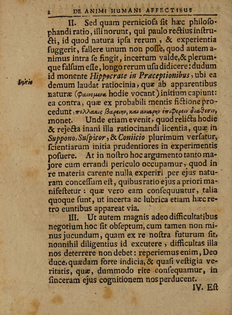 II. Sed quam perniciofa fit haec philofo- phandi ratio, illi norunt, qui paulo re&amp;ius inftru- &amp;i, id quod natura ipfa rerum , &amp; experientia fuggerit, fallere unum non poffe, quod autem a- nimus intra fe fingit, incertum valde,&amp; plerum¬ que falfum ede, longo rerum ufu didicere: dudum id monente Hippocrate in Praeceptionibus &gt; ubi ea demum laudat ratiocinia, qux ab apparentibus naturae ((peure/Mm, hodie vocant)initium capiunt: ea contra, quae ex probabili mentis fi&amp;ione pro¬ cedunt jjroAAcwuf fiagtitiir, kcu iirtpefav e monet. Unde etiam evenit&gt; quod relifta hodie Sc rejefta inani illa ratiocinandi licentia, quae in Suppono, Safpicor,8(. Coniicio plurimum verfatur, fcientiarum initia prudentiores in experimentis pofuere. At in noftro hoc argumento tanto ma¬ jore cum errandi periculo occupamurquod in re materia carente nulla experiri per ejus natu¬ ram concedam eft, quibus ratio ejus a priori ma* nifeftetur: quae vero eam confequuntur, talia quoque funt, ut incerta ac lubrica etiam haec re¬ tro euntibus appareat via. ' III. Ut autem magnis adeo difficultatibus negotium hoc fit obfeptum,cum tamen non mi¬ nus jucundum, quam ex re noftra futurum fit, nonnihil diligentius id excutere , difficultas illa nos deterrere non debet: reperiemus enim, Deo duce,quaedam forte indicia, &amp; quafi veftigia ve¬ ritatis, quae, dummodo rite confequamur, in finceram ejus cognitionem nos perducent. IV. Eft