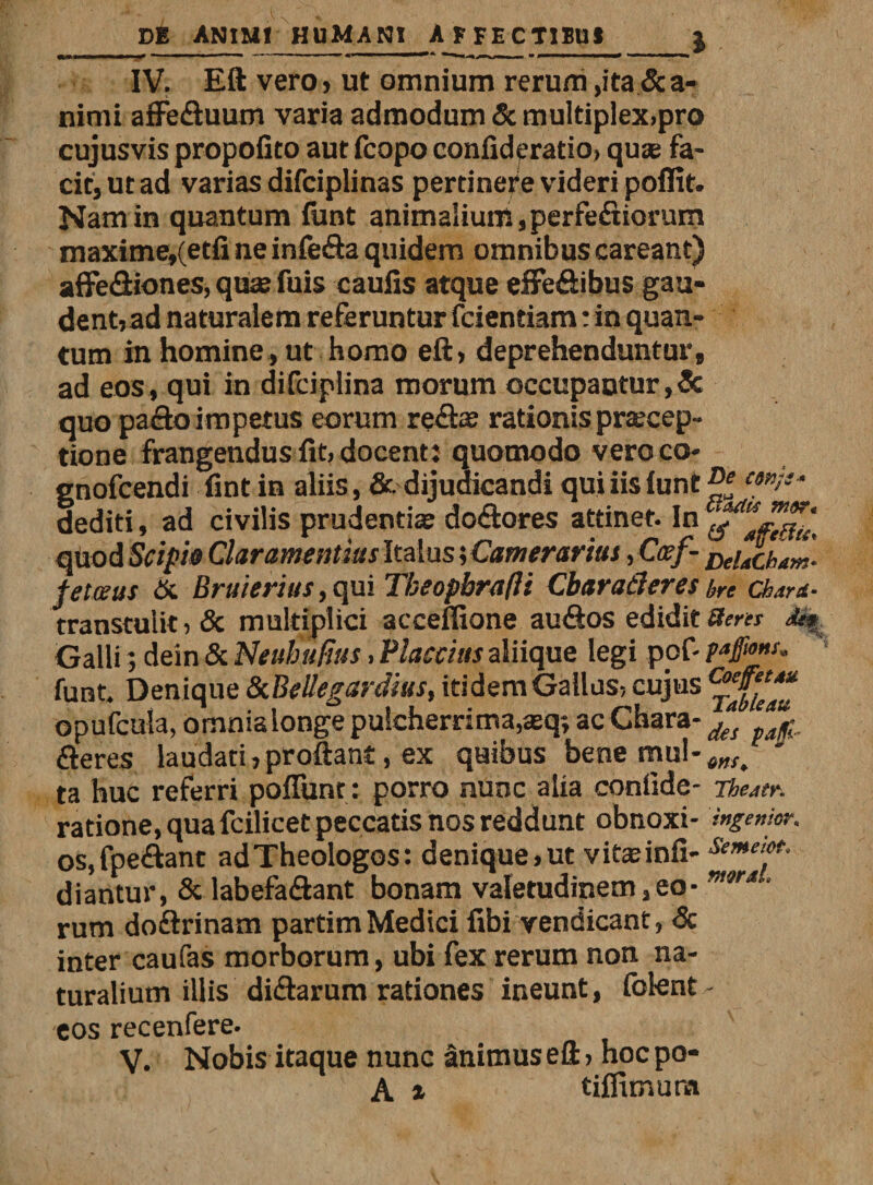IV. Eft vero, ut omnium rerum &gt;ita&amp;a« nimi affefluum varia admodum Sc multiplex,pro cujusvis propolito aut fcopo confideratio, quae fa¬ cit, ut ad varias difciplinas pertinete videri poffit. Nam in quantum funt animalium, perferiorum maxitne»(etfine infera quidem omnibus careant) affefliones, quae fuis caulis atque effeflibus gau* dent, ad naturalem referuntur fcientiam: in quan¬ tum in homine, ut homo eft, deprehenduntur, ad eos , qui in difciplina morum occupantur, &amp; quo paflo impetus eorum refls rationis praecep¬ tione frangendus fit, docenti quomodo vero co- gnofcendi fint in aliis, &amp; dijudicandi quiiislunt^f 4 dediti, ad civilis prudentiae deflores attinet. In qUod Stipi» Clar amentias Italus; Camerarius, Ccef- fetatis &amp; Bruierius, qui Tbeopbrafli CbaraCleres bre Chard* transtulit, &amp; multiplici acceffione auflos edidit 8ens &lt;&amp;* Galli; dein &amp; Neubuftus, flaccius aliique legi pof- pafmu. funt. Denique ScBellegardius, itidem Gallus, cujus opufcula, omnialonge pulcherrima,asq; ac Chara- f(S fleres laudati,proftant, ex quibus bene mul-^ ta huc referri poliunt : porro nunc alia conlide- Thettr. ratione, qua fcilicet peccatis nos reddunt obnoxi- ingemor. os.fpeflant adTheologos: denique,ut vitaeinfi- ***“*• diantur, &amp; labefaflant bonam valetudinem,eo- m9r* • rum doftrinam partim Medici libi vendicant, &lt;5c inter caufas morborum, ubi fex rerum non na¬ turalium illis diftarum rationes ineunt, folent - eos recenfere. V. Nobis itaque nunc animus eft, hoc po-