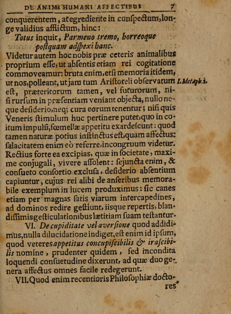 __ ■ - ■■■■-- - . • ---i»'» -1,,—. conquerentem, ategredientein confpe&lt;Hum&gt;loii* ge validius affli&amp;um, hinc: Totus inquit, Parmeno tremo, horreoque foftquant adjpexi hanc- Videtur autem hoc nobis prae ceteris animalibus proprium eflfe, ut abfentis etiam rei cogitatione commoveamur; bruta enim.etfi memoria itidem, ut nos,polleant, ut jam tum Ariftoteli obfervatum hUttdfh. eft, praeteritorum tamen, vel futurorum, ni* fi rurfum in praefenriam veniant obje&amp;a, nulio ne¬ que defidericwieq; cura eorum tenentur; nifiquis Veneris ftimulum huc pertinere putet,qiio in co¬ itum impulfi,femellae appetitu exardefcunt: quod tamen naturae potius inftin&amp;usefhquara affe&amp;us: falacitatem enim eo referre,incongruum videtur. Re£lius forte ea excipias, quse in focietate, maxi¬ me conjugali, vivere aflblent; fejun£ta enim, &amp; confueto confortio exclufa, defiderio ablentium capiuntur, cujus rei alibi deanferibus memora¬ bile exemplum in lucem produximus: fic canes etiam per magnas fatis viarum intercapedines, ad dominos redire geftiunt, iisque repertis, blan* diffimisgefticulationibuslaetitiarn fuam teftantur* VI. De cupiditate velaverfione quod addidi¬ mus,nulla dilucidationeindiget,eftenim id ipfum, quod veteres appetitus concttpifeibiUs &amp; irafcibf iis nomine, prudenter quidem , fed incondita loquendi confuetudine dixerunt, ad quae duo ge-. nera affe&amp;us omnes facile redegerunt. VII.Quod enim recentiorisPhilofophi# docto-^ res