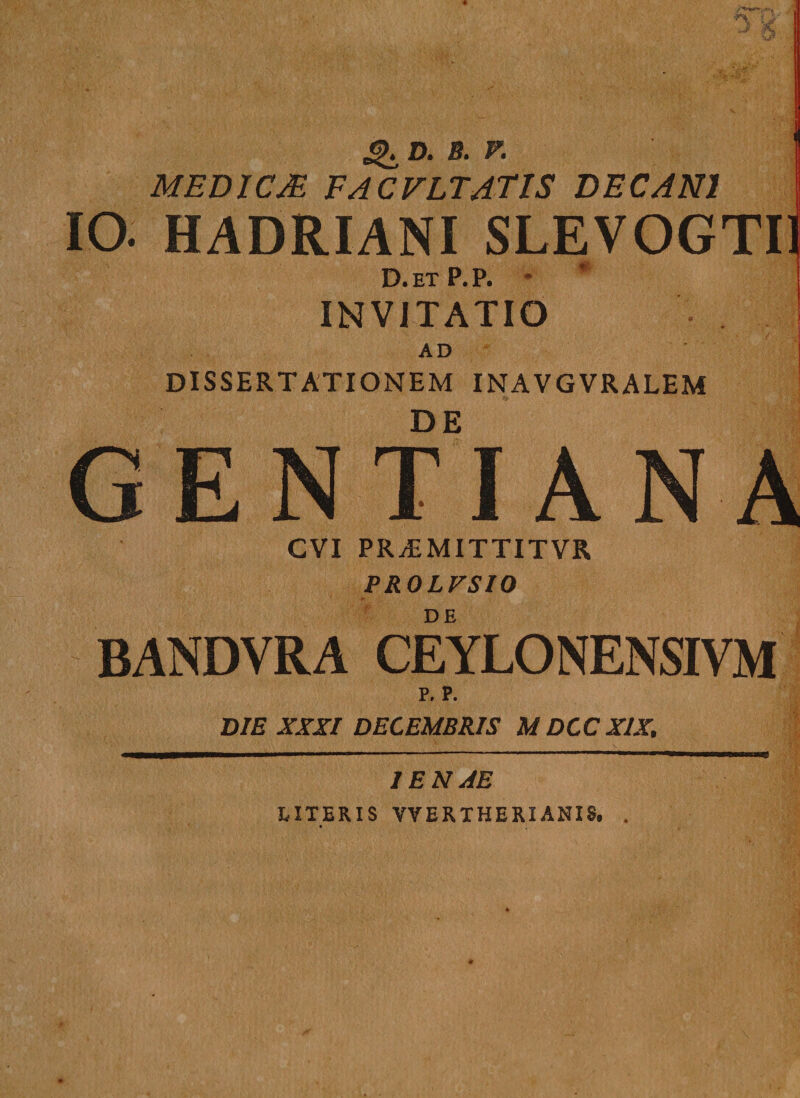 ^ D. S. V. MED1CM FACVLTATIS DECANI IO. HADRIANI SLEVOGTI1 D.etP.P. * INVITATIO AD DISSERTATIONEM INAVGVRALEM GENTIANA CVI PRyEMITTITVR PROLVSIO BANDVRA CEYLONENSIVM p. P. DIE XXXI DECEMBRIS M DCC XIX. 1 EN AE LITERIS VVERTHERIANIS. .