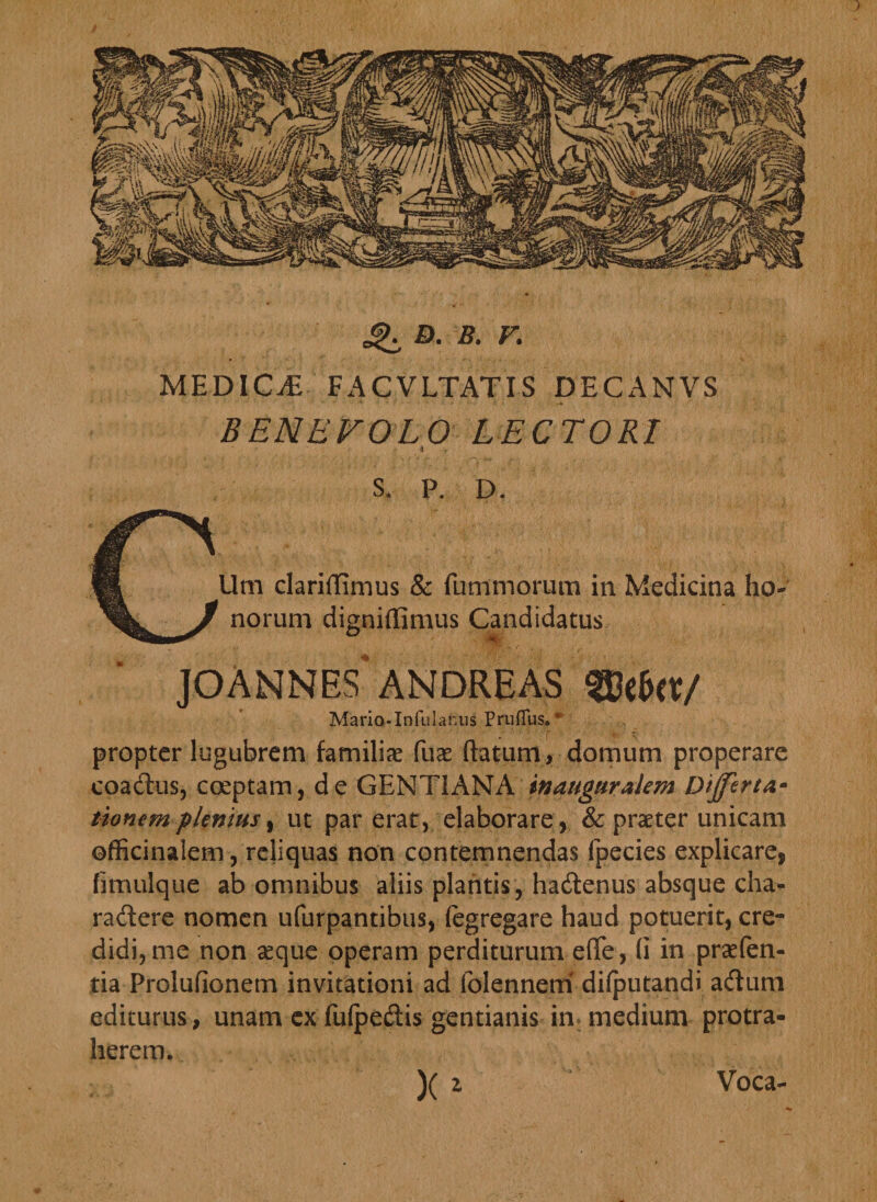 D. B. F. MEDICA FACVLTATIS DECANVS BENEVOLO LECTORI s. P. D. Um clariflimus &amp; fummorum in Medicina ho« norum digniffimus Candidatus '4 /w|f' JOANNES ANDRE AS %kb(X/ MariQ-Infulanus Pruffus. * propter lugubrem familias fuae flatum, domum properare coadus, coeptam, de GENTIANA tnaugttralem Differta* tionemplenius, ut par erat, elaborare, &amp; praeter unicam ©fficinalem, reliquas non contemnendas fpecies explicare, fimulque ab omnibus aliis plantis , hadenus absque cha- radere nomen ufurpantibus, fegregare haud potuerit, cre¬ didi, me non seque operam perditurum efle, (i in praefen- tia Prolufionem invitationi ad folennem difputandi adurn editurus, unam ex fuipedis gentianis in medium protra¬ herem. )( 2 Voca-