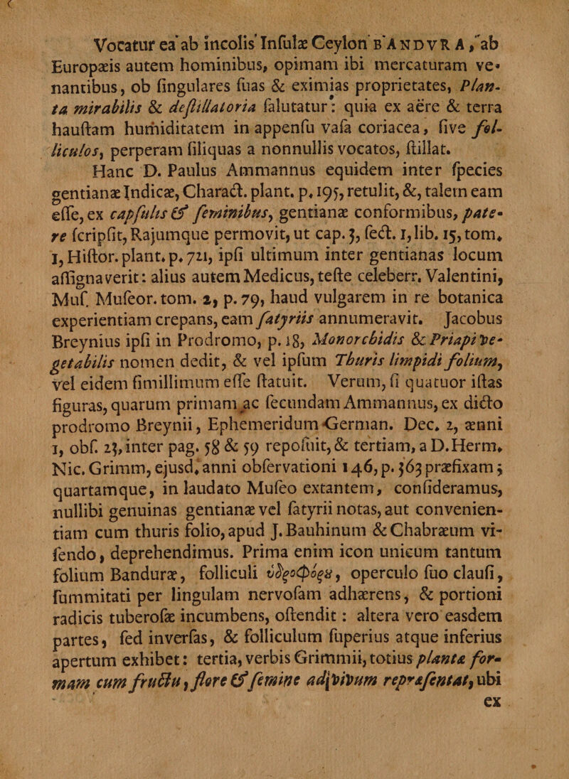 Vocatur ea*ab incolis Infulae Ceylori b andvR A /ab Europaeis autem hominibus, opimam ibi mercaturam ve* nantibus, ob lingulares fuas &amp; eximias proprietates, Plan¬ ta mirabilis &amp; deflillatoria falutatur* quia ex aere &amp; terra hauftam humiditatem in appenfu vafa coriacea, five fol¬ liculos, perperam filiquas a nonnullis vocatos, ftillat. Hanc D. Paulus Ammannus equidem inter fpecies gentianae Indicae, Charad. piant, p. 195, retulit, &amp;, talem eam e(Te,ex capfultstf feminibus, gentianae conformibus, pate* re fcripfit, Rajumque permovit, ut cap. 5, fed. 1, lib. 15, tom* l,Hiftor. piant, p. 721, ipfi ultimum inter gentianas locum affignaverit: alius autem Medicus, tefte celeberr, Valentini, Muf Mufeor. tom. 2, p. 79, haud vulgarem in re botanica experientiam crepans, eam fatyriis annumeravit. Jacobus Breynius ipfi in Prodromo, p. 18, Manorcbidis ScPriapiVe* getabilis nomen dedit, &amp; vel ipfum Thuris limpidi folium, vel eidem fimillimum e (Te ftatuit. Verum, fi quatuor iftas figuras, quarum primam ac fecundam Ammannus, ex dido prodromo Breynii, Ephemeridum -Gemian. Dec. 2, amni 1, obf. 2$, inter pag. 5$ &amp; 59 repofuit,&amp; tertiam, a D.Herrm Nic.Grimm,ejusd,anni obfervationi 146,p.563praefixam\ quartamque, in laudato Mufeo extantem, confideramus, nullibi genuinas gentianae vel fatyrii notas, aut convenien¬ tiam cum thuris folio, apud J.Bauhinum &amp;Chabraeum vi- fendo, deprehendimus. Prima enim icon unicum tantum folium Bandurae, folliculi tifyotpoqx, operculo fuo claufi, fummitati per lingulam nervofam adhaerens, &amp; portioni radicis tuberofae incumbens, ofrendit: altera vero easdem partes, fed inverfas, &amp; folliculum fuperius atque inferius apertum exhibet: tertia, verbis planta for- mam cum fruttu} flore &amp;femine ad[Vmm reprafentat9 ubi ex