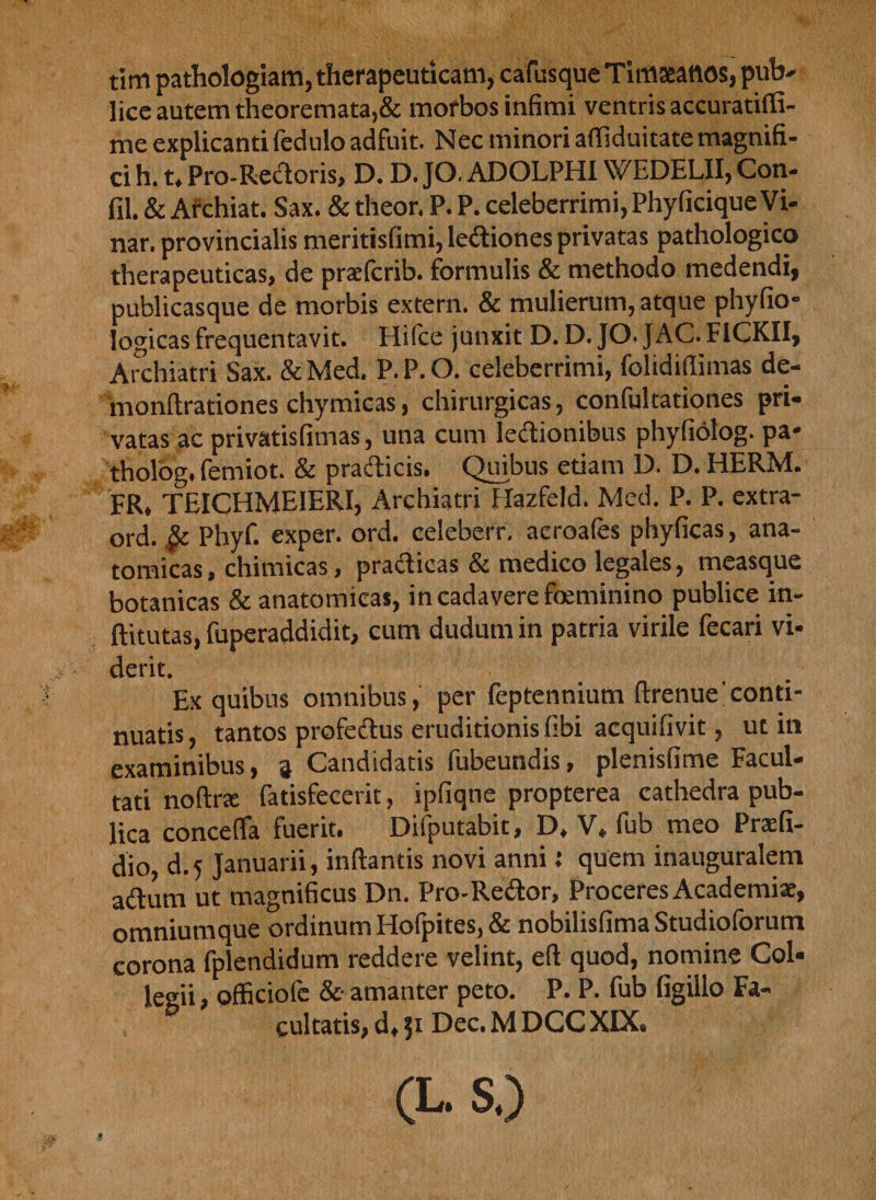 tim pathologiam, therapeuticam, cafusque Tinmnos, pub- lice autem theoremata,&amp; morbos infimi ventris accuratiffi- me explicanti fedulo adfuit. Nec minori afliduitate magnifi¬ ci h. t. Pro-Rectoris, D. D. JO. ADOLPHIWEDELII, Con¬ fli. &amp; Archiat. Sax. &amp; theor. P. P. celeberrimi, PhyficiqueVi- nar. provincialis meritisfimi, lectiones privatas pathologico therapeuticas, de pracfcrib. formulis &amp; methodo medendi, publicasque de morbis extern. &amp; mulierum, atque phyfio- logicas frequentavit. Hilce junxit D. D. JO. JAC. F1CKII, Archiatri Sax. &amp;Med. P.P.O. celeberrimi, folidiflimas de- monftrationes chymicas, chirurgicas, confultationes pri¬ vatas ac privatisfimas, una cum lectionibus phyfiolog- pa* tholog. femiot. &amp; praeficis. Quibus etiam D. D. HERM. FR. TEICHME1ERI, Archiatri Hazfeld. Med. P. P. extra- ord. &amp; Phyf. exper. ord. celeberr. acroafes phyficas, ana¬ tomicas, chimicas, practicas &amp; medico legales, measque botanicas &amp; anatomicas, in cadavere foeminino publice in- ftitutas, fuperaddidit, cum dudum in patria virile fecari vi¬ derit. Ex quibus omnibus, per feptennium ftrenue'conti¬ nuatis , tantos protectus eruditionis libi acquifivit, ut in examinibus, 3 Candidatis fubeundis, plenisfime Facul¬ tati noftrae fatisfecerit, ipfiqne propterea cathedra pub¬ lica conceffa fuerit. Difputabit, D. V. fub meo Praefi- dio, d.5 Januarii, inflantis novi anni J quem inauguralem aCtum ut magnificus Dn. Pro-ReCtor, Proceres Academiae, omniumque ordinum Hofpites, &amp; nobilisfima Studioforum corona fplendidum reddere velint, eft quod, nomine Col¬ legii, officiofe &amp; amanter peto. P. P. fub figillo Fa¬ cultatis, d. 51 Dec. M DCC XIX. (L.S.)
