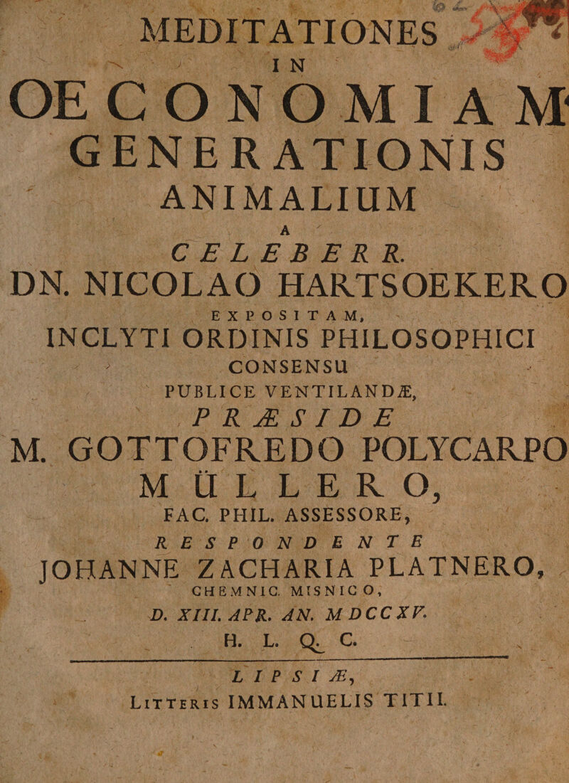 MEDITATIONES 1j' j I N OECONOMIAM 4 GENERATIONIS ANIMALIUM CELEBER R. DN. NICOLAO HARTSOEKERO EXPOSITAM, INCLYTI ORDINIS PHILOSOPHICI CONSENSU j PUBLICE VENTILANDA, P R JR SIDE M. GOTTOFREDO POLYCARPO M iULERO, FAC. PHIL. ASSESSORE, RESPONDENTE JOHANNE ZACHARIA PLATNERO, CHEMNIC. MIS NI G O , D. XIII. APR. AN. MDCCXF. H. L. Q. C - : . L IPSI JE , Litteris IMMANUELIS TITII.