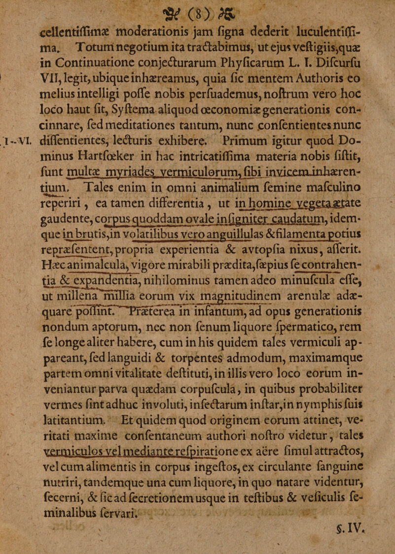 O) cellentiflimae moderationis jam figna dederit luculentiffi- maf Totum negotium ita tra&abimus, ut ejus veftigiis,quae in Continuatione conjedurarum Phyficarum L. I. Difcurfu VII, legit, ubique inhaereamus, quia fic mentem Authoris eo melius intelligi poffe nobis perfuademus, noftrum vero hoc loco haut fit, Syftema aliquod oeconomiae generationis con¬ cinnare, fed meditationes tantum, nunc eonfentientesnunc - VI. diffentientes, leduris exhibere. Primum igitur quod Do¬ minus Hartfoeker in hac intricatiffima materia nobis fiftit, funt multae mvriades vermiculorum, fibi inviceminhaeren- dum. Tales enim in omni animalium femine mafculino reperiri, ea tamen differentia , ut in homine vegeta aetate gaudente, corpus quoddam ovale infigniter caudatum, idem- que mbrutis,in volatilibus veroanguillulas &filamenta potius repraefentent,propria experientia & avtopfia nixus, afferit. Haecanimalcula^ vigore mirabili praedita,faepius fecontrahen- tia & expandentia, nihilominus tamen adeo minufcula effe, ut millena millia eorum vix magnitudinem arenulae adae¬ quare poIlTnfr^ infantum, ad opus generationis nondum aptorum, nec non fenum liquore fpermatico, rem fe longe aliter habere, cum in his quidem tales vermiculi ap¬ pareant, fed languidi & torpentes admodum, maximamque partem omni vitalitate deftituti, in illis vero loco eorum in¬ veniantur parva quaedam corpufcula, in quibus probabiliter vermes fint adhuc involuti, infedarum inftar,in nymphis fuis latitantium. Et quidem quod originem eorum attinet, ve¬ ritati maxime confentaneum authori noftro videtur, tales vermiculos vel mediante refpiratione ex aere fimul attrados, vel cum alimentis in corpus ingeftos,ex circulante fanguine nutriri, tandemque una cum liquore, in quo natare videntur, fecerni, &ficadfecretionemusquein teftibus & veficulis fe¬ minalibus fervari. §. IV.