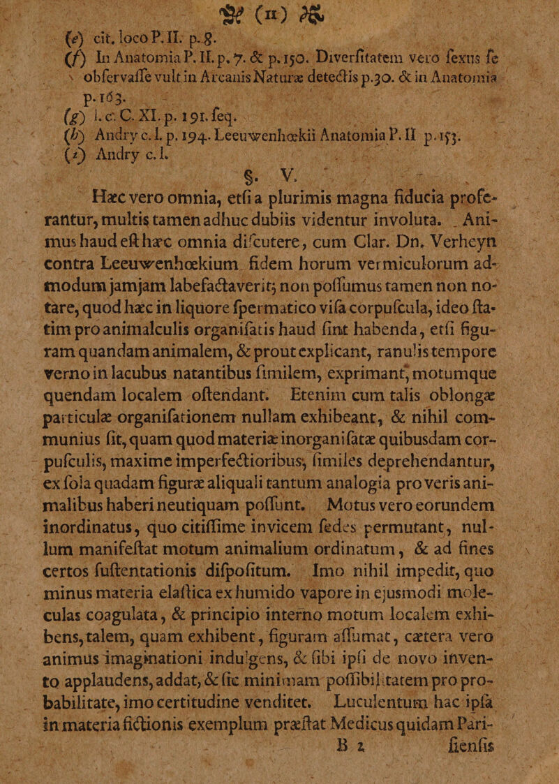 •sroo fa fy) cit, IqcoRII. p. g. (/) In Anatomia P. II. p* 7. &amp; p.150. Diverfitatcm vero fextis fe v obfervafTe vult in Arcanis Naturas detedis p.30. &amp; in Anatorsia p. 163. 1 ' &gt; (g) 1. c' C. XI. p. 191. feq. {'h') Andry c. 1. p. 194. Leeuwenhoskii Anatomia P. II p - if]. {*) Anclry c.L S- V. Haec vero omnia, etfi a plurimis magna fiducia profe¬ rantur, multi$ tamen adhuc dubiis videntur involuta. _ Ani¬ mus haud eft harc omnia difcutere, cum Clar. Dn. Verheyn contra Leeuxsrenhoekium fidem horum vermiculorum ad¬ modum jamjam labefadaverit, non pofiiimus tamen non no¬ tare, quod haec in liquore fpermatico vila corpufcula, ideo fla¬ rim pro animalculis organifatishaud fint habenda, etfi figu¬ ram quandam animalem, &amp; prout explicant, ranulis tempore verno in lacubus natantibus fimilem, exprimant* motumque quendam localem oftendant. Etenim cum talis oblongae particulae organifationem nullam exhibeant, &amp; nihil com¬ munius fit, quam qiiod materiae inorganifatae quibusdam cor- pufculis, maxime imperfe&amp;ioribus*, fimiles deprehendantur, ex fola quadam figurae aliquali tantum analogia pro veris ani¬ malibus haberi neutiquam pofliint. Motus vero eorundem inordinatus, quo citiffime invicem ftdes permutant, nul¬ lum manifeftat motum animalium ordinatum, &amp; ad fines certos fuftentationis difpofitum. Imo nihil impedit, quo minus materia elaftica ex humido vapore in ejusmodi tnole- culas coagulata, &amp; principio interno motum localem exhi¬ bens, talem, quam exhibent, figuram affumat, csetera vero animus imaginationi indulgens, &amp; fibi ipfi de novo inven¬ to applaudens, addat, &amp;fic minimam pofTibiJ-tatem pro pro¬ babilitate, imo certitudine venditet. Luculentum hac ipia in materia fidionis exemplum prariiat Medicus quidam Pari-