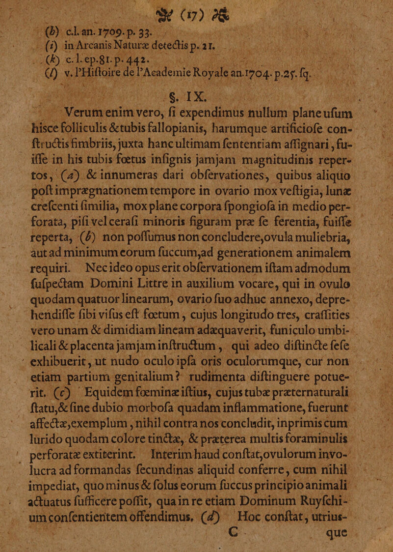 •&amp; (*7) (b) c.l. an. 1709. p. 33. / (i) in Arcanis Naturas dete&amp;is p. 21. ('k) c. 1. ep.8i*p* 442. (/) v. PHiftoire de 1’Academie Royale an. 1704. p.2f fq. §. IX. Verum enim vero, fi expendimus nullum plane ufum hisce folliculis &amp; tubis fallopianis, harumque artificiofe con- ftrudis fimbriis, juxta hanc ultimam fententiam affignari, fu~ iffe in his tubis foetus infignis jamjam magnitudinis reper¬ tos, Qa) &amp; innumeras dari obfervationes, quibus aliquo poflimpraegnationem tempore in ovario mox veftigia, lunae crefcenti fimilia, mox plane corpora fpongiofa in medio per¬ forata, pifi velcerafi minoris figuram prae fe ferentia, fuifie reperta, (b) non poiTumus non concludere,ovula muliebria, aut ad minimum eorum fuccum,ad generationem animalem requiri. Nec ideo opus erit obfervationem iftam admodum fufpedam Domini Littre in auxilium vocare, qui in ovulo quodam quatuor linearum, ovario fuo adhuc annexo, depre- hendifle fibivifuseft foetum, cujus longitudo tres, craffities vero unam &amp; dimidiam lineam adaequaverit, funiculo umbi¬ licali &amp; placenta jamjam inftrudum , qui adeo diftindefefe exhibuerit, ut nudo oculo ipla oris oculorumque, eur non etiam partium genitalium ? rudimenta diftinguere potue¬ rit. (c) Equidem foeminae illius, cujus tubae praeternaturali flatu,&amp; fine dubio morbofa quadam inflammatione, fuerunt affedae,exemplum, nihil contra nos concludit, inprimis cum lurido quodam colore tin&amp;ae,, &amp; praeterea multis foraminulis perforatae extiterint. Interim haud conflat,ovulorum invo¬ lucra ad formandas fecundinas aliquid conferre, cum nihil impediat, quo minus&amp;folus eorum fuccus principio animali adluatus fufficere poffit, qua in re etiam Dominum Ruyfchi- um confentientem offendimus. Qd) Hoc conflat, utrius- C que
