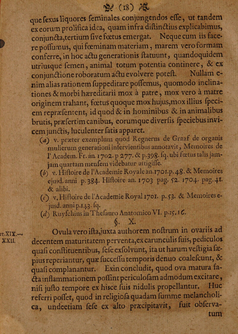 &lt;#*:(**) ^ que fexus liquores feminales conjungendos effe, ut tandem ex eorum prolificaidea, quam infra diftin&amp;ius explicabimus, conjundia,tertium five foetus emergat. Neque cum iis face¬ re poflumus, qui foeminam materiam, marem vero formam conferre, in hoc adtu generationis ftatuunt, quandoquidem utrimque femen, animal totum potentia continere, &amp; ex conjundtione roboratum adtu evolvere poteft. Nullam e- nim alias rationem fuppeditare poflemus, quomodo inclina¬ tiones &amp; morbi hereditarii mox a patre, mox vero a matre originem trahant, foetus quoque mox hujus,mox illius fpeci- em repraefement, id quod &amp;c in hominibus &amp; in animalibus brutis, prae fert i m canibus, eorumque diverfis Ipeciebus invi¬ cem junctis, luculenter fatis apparet. (a) v. prseter exemplum quod Regnerus de Graaf de organis mulierum generationi infervientibus annotavit, Memoires de 1’ Academ. Fr. aa 1702. p 277. &amp; p-398- fq- ubi fotus talis jam- jam quartam menfem videbatur attigiffe. (//) v. Hiftoire de FAcademie Royalean.i70i.p.48. &amp; Memoires ejusd. anni p.384» Hifloire an. 1703 pag. 5% 1704. pag.41. &amp; alibi. 0 v. Hifloire de FAcademie Royal 1701. p.43. &amp; Memoires e~ jusd.annip.143.fq. 0 Ruyfchius inThefauro Anatomico VI. p-ifH C. f ' §. x. - Ovula vero ifta,juxta authorem noftrum in ovariis ad decentem maturitatem perventa,ex carunculis fuis, pediculos quafi coniti tuentibu$r fele exfolvunt, ita ut harum veitigia fe- pius reperiantur, quae fuccelfu temporis denuo coalefcunt, &amp; quafi complanantur. Exin concludit, quod ova matura fa- fta inflammationem poffint periculolam admodum excitare, rufi jufto tempore ex hisce fuis nidulis propellantur. Huc referri poflet, quod in religiofa quadam fumme melancholi¬ ca, undeetiam fefe ex alto praecipitavit, fuit obferva- •: tum